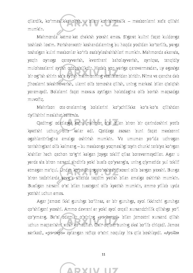 qilardik, ko’rmaslikka olish, u bilan ko’rishmaslik – mezbonlarni xafa qilishi mumkin. Mehmonda ketma-ket chekish yaxshi emas. Sigaret kulini faqat kuldonga tashlash lozim. Parishonxotir kashandalarning bu haqda yodidan ko’tarilib, yerga tashalgan kulni mezbonlar ko’rib asabiylashshishlari mumkin. Mehmonda ekansiz, yaqin oynaga qarayverish, kvartirani baholayverish, ayniqsa, tanqidiy mulohazalarni aytish odobsizlikdir. Hadeb yon-veriga qaravermasdan, uy egasiga bir og’ish shirin so’z aytish mehmonning vazifalaridan biridir. Nima va qancha deb jihozlarni tekshiraverish, ularni olib tomosha qilish, uning markasi bilan qiziqish yaramaydi. Bolalarni faqat maxsus aytilgan holatdagina olib borish maqsadga muvofiq. Mehribon ota-onalarning bolalarini ko’pchilikka ko’z-ko’z qilishdan tiyilishini maslahat beramiz. Qadimgi odatlarga ko’ra mehmon o’zi bilan biron bir qarindoshini yotib kyetishi uchun olib kelar edi. Qoidaga asosan buni faqat mezbonni ogohlantiribgina amalga oshirish mumkin. Va umuman yo’lda uchragan tanishingizni olib kelmang – bu mezbonga yoqmasligi tayin chunki tarbiya ko’rgan kishilar hech qachon to’g’ri kelgan joyga taklif qilsa boravermaydilar. Agar u yerda siz biron narsani sindirib yoki buzib qo’ysangiz, uning qiymatida pul taklif etmagan ma’qul. Undan ko’ra Shunga o’xshash jixozni olib bergan yaxshi. Bunga biron tadbirlarda sovg’a sifatida taqdim yetish bilan amalga oshirish mumkin. Buzilgan narsani o’zi bilan tuzatgani olib kyetish mumkin, ammo yillab uyda yotishi uchun emas. Agar jamoat ikki guruhga bo’linsa, er bir guruhga, ayol ikkinchi guruhga qo’shilgani yaxshi. Ammo davrani er yoki ayol orqali xursandchilik qilishga yo’l qo’ymang. Ba’zi odamlar o’zining «yarimtasi» bilan jamoatni xursand qilish uchun maqtanishni xush ko’radilar. Oxir-oqibat buning aksi bo’lib chiqadi. Jamoa zerikadi, «garovga» aylangan rafiqa o’zini noqulay his qila boshlaydi. «Ayolim 11 