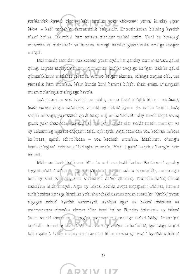 yoshlardek kiyinib olgan» kabi hazillar yoki «Karamni yema, bunday jigar bilan  » kabi tanbehlar farosatsizlik belgisidir. Er-xotinlardan birining kyetish niyati bo’lsa, ikkinchisi ham so’zsiz o’rnidan turishi lozim. Turli bu boradagi munozaralar o’rinsizdir va bunday turdagi bahslar guvohlarsiz amalga oshgan ma’qul. Mehmonda taomdan voz kechish yaramaydi, har qanday taomni so’zsiz qabul qiling. Diyeta saqlaydiganlarning umuman kechki ovqatga bo’lgan taklifni qabul qilmasliklarini maslahat beramiz. Ammo kelgan ekansiz, idishga ozgina olib, uni yemaslik ham mumkin, lekin bunda buni hamma bilishi shart emas. O’zingizni muammolaringiz o’zingizga havola. Issiq taomdan voz kechish mumkin, ammo faqat aniqlik bilan – «rahmat, hozir emas» degan so’zlarsiz, chunki uy bekasi aynan siz uchun taomni issiq saqlab turishga, yoki stolda qoldirishga majbur bo’ladi. Bunday tarzda faqat sovuq gazak yoki dissertdan voz kechish mumkin, bunda ular stolda turishi mumkin va uy bekasining maxsus diqqatini talab qilmaydi. Agar taomdan voz kechish imkoni bo’lmasa, spirtli ichimlikdan – voz kechish mumkin. Mashinani o’zingiz haydashingizni bahona qilishingiz mumkin. Yoki jigarni sabab qilsangiz ham bo’ladi. Mehmon hech bo’lmasa bitta taomni maqtashi lozim. Bu taomni qanday tayyorlanishini so’rash – uy bekasiga ma’lum ma’noda xushomaddir, ammo agar buni aytishni istamasa, sirni saqlashida da’vo qilmang. Taomdan so’ng darhol tashakkur bildirilmaydi. Agar uy bekasi kechki ovqat tugaganini bildirsa, hamma turib boshqa xonaga kiradilar yoki shunchaki dasturxondan turadilar. Kechki ovqat tugagan zahoti kyetish yaramaydi, ayniqsa agar uy bekasi oshxona va mehmonxona o’rtasida xizmat bilan band bo’lsa. Bunday holatlarda uy bekasi faqat kechki ovqatdan so’nggina mehmonlar davrasiga qo’shilishiga imkoniyat topiladi – bu uning huquqi. Ammo shunday vaziyatlar bo’ladiki, kyetishga to’g’ri kelib qoladi. Unda mehmon mulozamat bilan mezbonga vaqtli kyetish sababini 12 