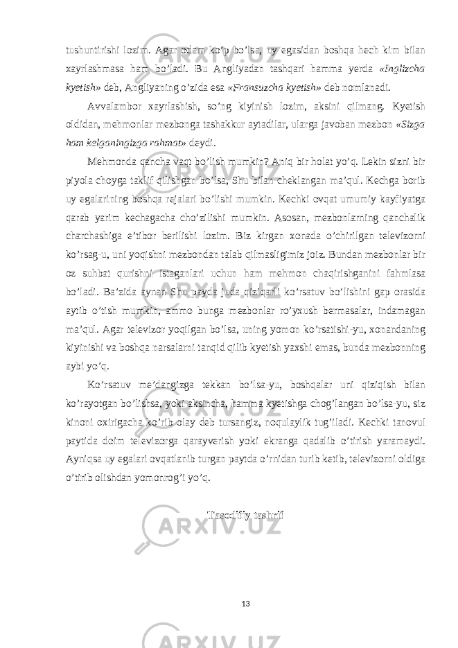 tushuntirishi lozim. Agar odam ko’p bo’lsa, uy egasidan boshqa hech kim bilan xayrlashmasa ham bo’ladi. Bu Angliyadan tashqari hamma yerda «Inglizcha kyetish» deb, Angliyaning o’zida esa «Fransuzcha kyetish» deb nomlanadi. Avvalambor xayrlashish, so’ng kiyinish lozim, aksini qilmang. Kyetish oldidan, mehmonlar mezbonga tashakkur aytadilar, ularga javoban mezbon «Sizga ham kelganingizga rahmat» deydi. Mehmonda qancha vaqt bo’lish mumkin? Aniq bir holat yo’q. Lekin sizni bir piyola choyga taklif qilishgan bo’lsa, Shu bilan cheklangan ma’qul. Kechga borib uy egalarining boshqa rejalari bo’lishi mumkin. Kechki ovqat umumiy kayfiyatga qarab yarim kechagacha cho’zilishi mumkin. Asosan, mezbonlarning qanchalik charchashiga e’tibor berilishi lozim. Biz kirgan xonada o’chirilgan televizorni ko’rsag-u, uni yoqishni mezbondan talab qilmasligimiz joiz. Bundan mezbonlar bir oz suhbat qurishni istaganlari uchun ham mehmon chaqirishganini fahmlasa bo’ladi. Ba’zida aynan Shu payda juda qiziqarli ko’rsatuv bo’lishini gap orasida aytib o’tish mumkin, ammo bunga mezbonlar ro’yxush bermasalar, indamagan ma’qul. Agar televizor yoqilgan bo’lsa, uning yomon ko’rsatishi-yu, xonandaning kiyinishi va boshqa narsalarni tanqid qilib kyetish yaxshi emas, bunda mezbonning aybi yo’q. Ko’rsatuv me’dangizga tekkan bo’lsa-yu, boshqalar uni qiziqish bilan ko’rayotgan bo’lishsa, yoki aksincha, hamma kyetishga chog’langan bo’lsa-yu, siz kinoni oxirigacha ko’rib olay deb tursangiz, noqulaylik tug’iladi. Kechki tanovul paytida doim televizorga qarayverish yoki ekranga qadalib o’tirish yaramaydi. Ayniqsa uy egalari ovqatlanib turgan paytda o’rnidan turib ketib, televizorni oldiga o’tirib olishdan yomonrog’i yo’q. Tasodifiy tashrif 13 