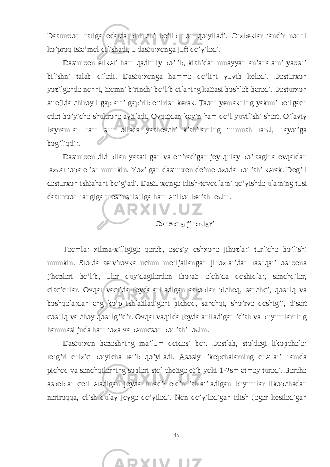 Dasturxon ustiga odatda birinchi bo’lib non qo’yiladi. O’zbeklar tandir nonni ko’proq iste’mol qilishadi, u dasturxonga juft qo’yiladi. Dasturxon etiketi ham qadimiy bo’lib, kishidan muayyan an’analarni yaxshi bilishni talab qiladi. Dasturxonga hamma qo’lini yuvib keladi. Dasturxon yozilganda nonni, taomni birinchi bo’lib oilaning kattasi boshlab beradi. Dasturxon atrofida chiroyli gaplarni gapirib o’tirish kerak. Taom yemakning yakuni bo’lgach odat bo’yicha shukrona aytiladi. Ovqatdan keyin ham qo’l yuvilishi shart. Oilaviy bayramlar ham shu oilada yashovchi kishilarning turmush tarzi, hayotiga bog’liqdir. Dasturxon did bilan yasatilgan va o’tiradigan joy qulay bo’lsagina ovqatdan lazzat topa olish mumkin. Yozilgan dasturxon doimo ozoda bo’lishi kerak. Dog’li dasturxon ishtahani bo’g’adi. Dasturxonga idish-tovoqlarni qo’yishda ularning tusi dasturxon rangiga mos tushishiga ham e’tibor berish lozim. Oshxona jihozlari Taomlar xilma-xilligiga qarab, asosiy oshxona jihozlari turlicha bo’lishi mumkin. Stolda servirovka uchun mo’ljallangan jihozlaridan tashqari oshxona jihozlari bo’lib, ular quyidagilardan iborat: alohida qoshiqlar, sanchqilar, qisqichlar. Ovqat vaqtida foydalaniladigan asboblar pichoq, sanchqi, qoshiq va boshqalardan eng ko’p ishlatiladigani pichoq, sanchqi, sho’rva qoshig’i, disert qoshiq va choy qoshig’idir. Ovqat vaqtida foydalaniladigan idish va buyumlarning hammasi juda ham toza va benuqson bo’lishi lozim. Dasturxon bezashning ma’lum qoidasi bor. Dastlab, stoldagi likopchalar to’g’ri chiziq bo’yicha terib qo’yiladi. Asosiy likopchalarning chetlari hamda pichoq va sanchqilarning soplari stol chetiga etib yoki 1-2sm etmay turadi. Barcha asboblar qo’l etadigan joyda turadi; oldin ishlatiladigan buyumlar likopchadan nariroqqa, olish qulay joyga qo’yiladi. Non qo’yiladigan idish (agar kesiladigan 15 