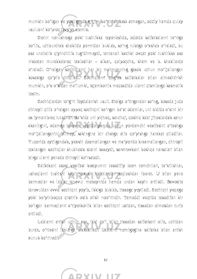 mumkin bo’lgan va yozilganda g’ijim ko’rinish kasb etmagan, oddiy hamda qulay usulubni ko’proq tavsiya etamiz. Stolni nonushtaga yoki tushlikka tayorlashda, odatda salfetkalarni to’rtga bo’lib, uchburchak shaklida yarmidan buklab, so’ng ruletga o’xshab o’raladi, bu esa unchalik qiyinchilik tug’dirmaydi, tantanali kechki ovqat yoki tushlikka esa nisbatan murakkabroq taxlashlar – elkan, qalpoqcha, sham va b. shakllarda o’raladi. O’ralgan sochiqlarni har bir mehmonning gazak uchun mo’ljallangan kosasiga qo’yib chiqiladi. Sochiqlarni qog’oz salfetkalar bilan almashtirish mumkin, o’z-o’zidan ma’lumki, tejamkorlik maqsadida ularni qismlarga kesmalik lozim. Sochiqlardan to’g’ri foydalanish usuli. Stolga o’tirgandan so’ng, kosada juda chiroyli qilib o’ralgan oppoq sochiqni ko’rgan ba’zi odamlar, uni oldida o’zini bir oz iymanibroq tutadilar. Ba’zida uni pichoq, sanchqi, qoshiq kabi jihozlardek zarur ekanligini, odamga tanovul paytida yemak uchun yordamchi vazifasini o’tashga mo’ljallanganini bilmay, sekingina bir chetga olib qo’yishga harakat qiladilar. Yuqorida aytilgandek, yaxshi dazmollangan va me’yorida kraxmallangan, chiroyli taxlangan sochiqlar shubhasiz stolni bezaydi, servirovkani boshqa narsalari bilan birga ularni yanada chiroyli ko’rsatadi. Salfetkani asosi vazifasi kostyumni tasodifiy taom tomchilari, to’kilishlar, ushoqlarni tushishi kabi noxush holatlardan saqlashdan iborat. U bilan yana barmoqlar va lablar tanovul mobaynida hamda undan keyin artiladi. Bevosita tanovuldan avval sochiqni yoyib, ikkiga buklab, tizzaga yoyiladi. Sochiqni yoqaga yoki bo’yinboqqa qistirib osib olish noo’rindir. Tamaddi vaqtida tasodifan kir bo’lgan barmoqlarni e’tiyotkorlik bilan sochiqni ustidan, tizzadan olmasdan turib artiladi. Lablarni artish uchun esa, ikki qo’l bilan tizzadan salfetkani olib, uchidan burab, o’rtasini lablarga tekkaziladi. Lablarni nomigagina salfetka bilan artish xunuk ko’rinadi. 17 