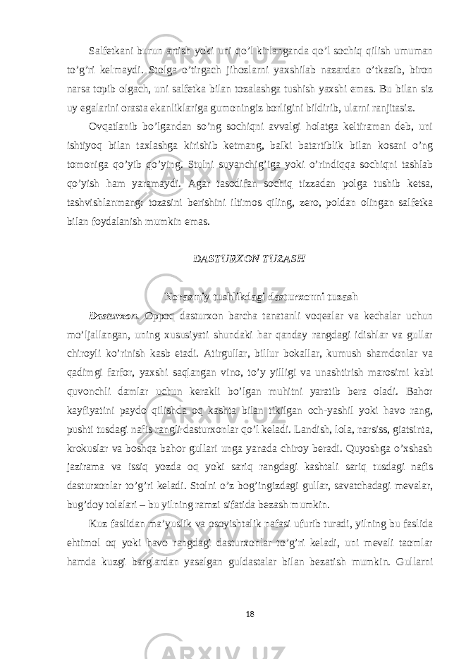 Salfetkani burun artish yoki uni qo’l kirlanganda qo’l sochiq qilish umuman to’g’ri kelmaydi. Stolga o’tirgach jihozlarni yaxshilab nazardan o’tkazib, biron narsa topib olgach, uni salfetka bilan tozalashga tushish yaxshi emas. Bu bilan siz uy egalarini orasta ekanliklariga gumoningiz borligini bildirib, ularni ranjitasiz. Ovqatlanib bo’lgandan so’ng sochiqni avvalgi holatga keltiraman deb, uni ishtiyoq bilan taxlashga kirishib ketmang, balki batartiblik bilan kosani o’ng tomoniga qo’yib qo’ying. Stulni suyanchig’iga yoki o’rindiqqa sochiqni tashlab qo’yish ham yaramaydi. Agar tasodifan sochiq tizzadan polga tushib ketsa, tashvishlanmang: tozasini berishini iltimos qiling, zero, poldan olingan salfetka bilan foydalanish mumkin emas. DASTURXON TUZASH Norasmiy tushlikdagi dasturxonni tuzash Dasturxon. Oppoq dasturxon barcha tanatanli voqealar va kechalar uchun mo’ljallangan, uning xususiyati shundaki har qanday rangdagi idishlar va gullar chiroyli ko’rinish kasb etadi. Atirgullar, billur bokallar, kumush shamdonlar va qadimgi farfor, yaxshi saqlangan vino, to’y yilligi va unashtirish marosimi kabi quvonchli damlar uchun kerakli bo’lgan muhitni yaratib bera oladi. Bahor kayfiyatini paydo qilishda oq kashta bilan tikilgan och-yashil yoki havo rang, pushti tusdagi nafis rangli dasturxonlar qo’l keladi. Landish, lola, narsiss, giatsinta, krokuslar va boshqa bahor gullari unga yanada chiroy beradi. Quyoshga o’xshash jazirama va issiq yozda oq yoki sariq rangdagi kashtali sariq tusdagi nafis dasturxonlar to’g’ri keladi. Stolni o’z bog’ingizdagi gullar, savatchadagi mevalar, bug’doy tolalari – bu yilning ramzi sifatida bezash mumkin. Kuz faslidan ma’yuslik va osoyishtalik nafasi ufurib turadi, yilning bu faslida ehtimol oq yoki havo rangdagi dasturxonlar to’g’ri keladi, uni mevali taomlar hamda kuzgi barglardan yasalgan guldastalar bilan bezatish mumkin. Gullarni 18 