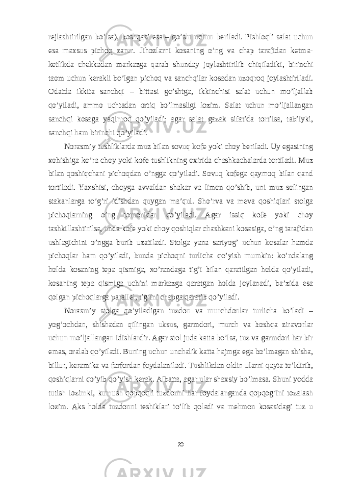 rejlashtirilgan bo’lsa), boshqasi esa – go’sht uchun beriladi. Pishloqli salat uchun esa maxsus pichoq zarur. Jihozlarni kosaning o’ng va chap tarafidan ketma- ketlikda chekkadan markazga qarab shunday joylashtirilib chiqiladiki, birinchi taom uchun kerakli bo’lgan pichoq va sanchqilar kosadan uzoqroq joylashtiriladi. Odatda ikkita sanchqi – bittasi go’shtga, ikkinchisi salat uchun mo’ljallab qo’yiladi, ammo uchtadan ortiq bo’lmasligi lozim. Salat uchun mo’ljallangan sanchqi kosaga yaqinroq qo’yiladi; agar salat gazak sifatida tortilsa, tabiiyki, sanchqi ham birinchi qo’yiladi. Norasmiy tushliklarda muz bilan sovuq kofe yoki choy beriladi. Uy egasining xohishiga ko’ra choy yoki kofe tushlikning oxirida chashkachalarda tortiladi. Muz bilan qoshiqchani pichoqdan o’ngga qo’yiladi. Sovuq kofega qaymoq bilan qand tortiladi. Yaxshisi, choyga avvaldan shakar va limon qo’shib, uni muz solingan stakanlarga to’g’ri idishdan quygan ma’qul. Sho’rva va meva qoshiqlari stolga pichoqlarning o’ng tomonidan qo’yiladi. Agar issiq kofe yoki choy tashkillashtirilsa, unda kofe yoki choy qoshiqlar chashkani kosasiga, o’ng tarafidan ushlagichini o’ngga burib uzatiladi. Stolga yana sariyog’ uchun kosalar hamda pichoqlar ham qo’yiladi, bunda pichoqni turlicha qo’yish mumkin: ko’ndalang holda kosaning tepa qismiga, xo’randaga tig’i bilan qaratilgan holda qo’yiladi, kosaning tepa qismiga uchini markazga qaratgan holda joylanadi, ba’zida esa qolgan pichoqlarga parallel, tig’ini chapga qaratib qo’yiladi. Norasmiy stolga qo’yiladigan tuzdon va murchdonlar turlicha bo’ladi – yog’ochdan, shishadan qilingan uksus, garmdori, murch va boshqa ziravorlar uchun mo’ljallangan idishlardir. Agar stol juda katta bo’lsa, tuz va garmdori har bir emas, oralab qo’yiladi. Buning uchun unchalik katta hajmga ega bo’lmagan shisha, billur, keramika va farfordan foydalaniladi. Tushlikdan oldin ularni qayta to’ldirib, qoshiqlarni qo’yib qo’yish kerak. Albatta, agar ular shaxsiy bo’lmasa. Shuni yodda tutish lozimki, kumush qopqoqli tuzdonni har foydalanganda qopqog’ini tozalash lozim. Aks holda tuzdonni teshiklari to’lib qoladi va mehmon kosasidagi tuz u 20 