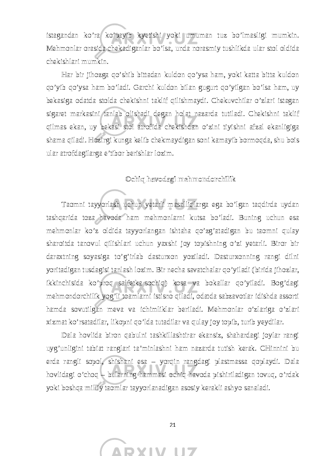 istagandan ko’ra ko’payib kyetishi yoki umuman tuz bo’lmasligi mumkin. Mehmonlar orasida chekadiganlar bo’lsa, unda norasmiy tushlikda ular stol oldida chekishlari mumkin. Har bir jihozga qo’shib bittadan kuldon qo’ysa ham, yoki katta bitta kuldon qo’yib qo’ysa ham bo’ladi. Garchi kuldon bilan gugurt qo’yilgan bo’lsa ham, uy bekasiga odatda stolda chekishni taklif qilishmaydi. Chekuvchilar o’zlari istagan sigaret markasini tanlab olishadi degan holat nazarda tutiladi. Chekishni taklif qilmas ekan, uy bekasi stol atrofida chekishdan o’zini tiyishni afzal ekanligiga shama qiladi. Hozirgi kunga kelib chekmaydigan soni kamayib bormoqda, shu bois ular atrofdagilarga e’tibor berishlar lozim. Ochiq havodagi mehmondorchilik Taomni tayyorlash uchun yetarli masalliqlarga ega bo’lgan taqdirda uydan tashqarida toza havoda ham mehmonlarni kutsa bo’ladi. Buning uchun esa mehmonlar ko’z oldida tayyorlangan ishtaha qo’zg’atadigan bu taomni qulay sharoitda tanovul qilishlari uchun yaxshi joy topishning o’zi yetarli. Biror bir daraxtning soyasiga to’g’irlab dasturxon yoziladi. Dasturxonning rangi dilni yoritadigan tusdagisi tanlash lozim. Bir necha savatchalar qo’yiladi (birida jihozlar, ikkinchisida ko’proq salfetka-sochiq) kosa va bokallar qo’yiladi. Bog’dagi mehmondorchilik yog’li toamlarni istisno qiladi, odatda sabzavotlar idishda assorti hamda sovutilgan meva va ichimliklar beriladi. Mehmonlar o’zlariga o’zlari xizmat ko’rsatadilar, likopni qo’lda tutadilar va qulay joy topib, turib yeydilar. Dala hovlida biron qabulni tashkillashtirar ekansiz, shahardagi joylar rangi uyg’unligini tabiat ranglari ta’minlashni ham nazarda tutish kerak. CHinnini bu erda rangli sopol, shishani esa – yorqin rangdagi plastmassa qoplaydi. Dala hovlidagi o’choq – bularning hammasi ochiq havoda pishiriladigan tovuq, o’rdak yoki boshqa milliy taomlar tayyorlanadigan asosiy kerakli ashyo sanaladi. 21 