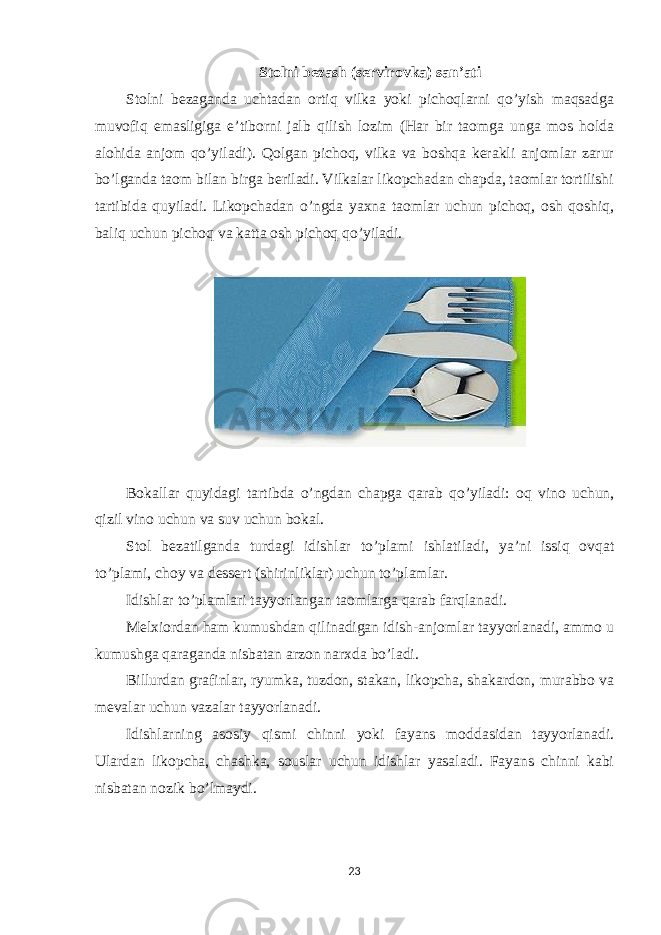 Stolni bezash (servirovka) san’ati Stolni bezaganda uchtadan ortiq vilka yoki pichoqlarni qo’yish maqsadga muvofiq emasligiga e’tiborni jalb qilish lozim (Har bir taomga unga mos holda alohida anjom qo’yiladi). Qolgan pichoq, vilka va boshqa kerakli anjomlar zarur bo’lganda taom bilan birga beriladi. Vilkalar likopchadan chapda, taomlar tortilishi tartibida quyiladi. Likopchadan o’ngda yaxna taomlar uchun pichoq, osh qoshiq, baliq uchun pichoq va katta osh pichoq qo’yiladi. Bokallar quyidagi tartibda o’ngdan chapga qarab qo’yiladi: oq vino uchun, qizil vino uchun va suv uchun bokal. Stol bezatilganda turdagi idishlar to’plami ishlatiladi, ya’ni issiq ovqat to’plami, choy va dessert (shirinliklar) uchun to’plamlar. Idishlar to’plamlari tayyorlangan taomlarga qarab farqlanadi. Melxiordan ham kumushdan qilinadigan idish-anjomlar tayyorlanadi, ammo u kumushga qaraganda nisbatan arzon narxda bo’ladi. Billurdan grafinlar, ryumka, tuzdon, stakan, likopcha, shakardon, murabbo va mevalar uchun vazalar tayyorlanadi. Idishlarning asosiy qismi chinni yoki fayans moddasidan tayyorlanadi. Ulardan likopcha, chashka, souslar uchun idishlar yasaladi. Fayans chinni kabi nisbatan nozik bo’lmaydi. 23 