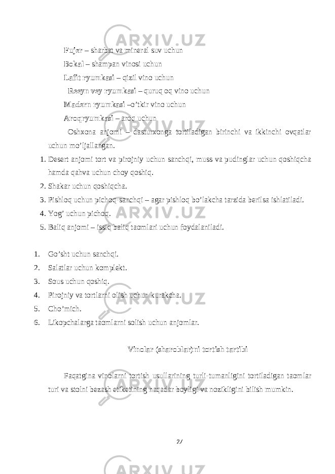  Fujer – sharbat va mineral suv uchun Bokal – shampan vinosi uchun Lafit ryumkasi – qizil vino uchun Reeyn vey ryumkasi – quruq oq vino uchun Madern ryumkasi –o’tkir vino uchun Aroqryumkasi – aroq uchun Oshxona anjomi – dasturxonga tortiladigan birinchi va ikkinchi ovqatlar uchun mo’ljallangan. 1. Desert anjomi tort va pirojniy uchun sanchqi, muss va pudinglar uchun qoshiqcha hamda qahva uchun choy qoshiq. 2. Shakar uchun qoshiqcha. 3. Pishloq uchun pichoq-sanchqi – agar pishloq bo’lakcha tarzida berilsa ishlatiladi. 4. Yog’ uchun pichoq. 5. Baliq anjomi – issiq baliq taomlari uchun foydalaniladi. 1. Go’sht uchun sanchqi. 2. Salatlar uchun komplekt. 3. Sous uchun qoshiq. 4. Pirojniy va tortlarni olish uchun kurakcha. 5. Cho’mich. 6. Likopchalarga taomlarni solish uchun anjomlar. Vinolar (sharoblar)ni tortish tartibi Faqatgina vinolarni tortish usullarining turli-tumanligini tortiladigan taomlar turi va stolni bezash etiketining naqadar boyligi va nozikligini bilish mumkin. 27 