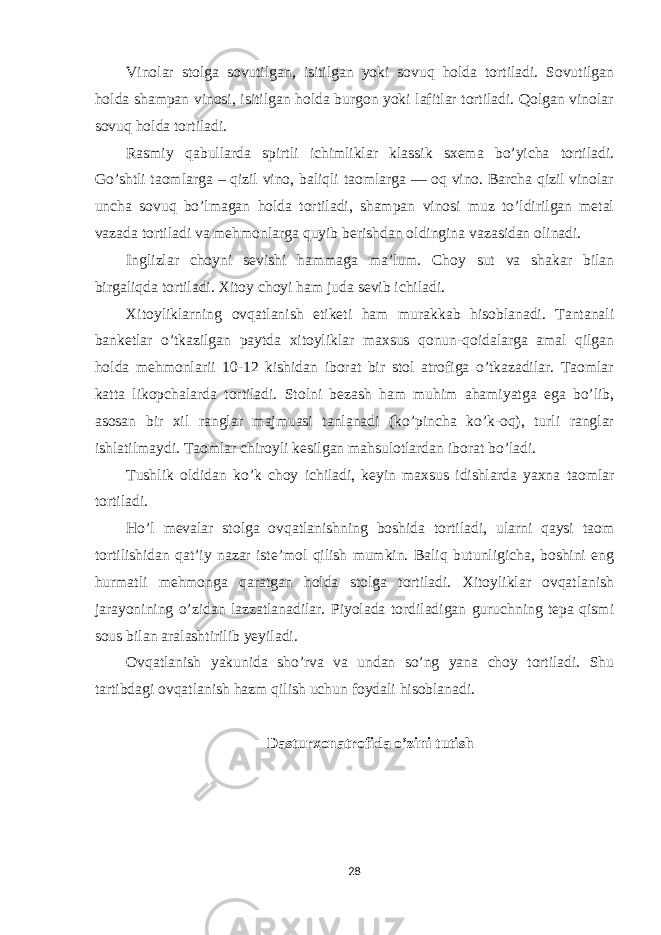 Vinolar stolga sovutilgan, isitilgan yoki sovuq holda tortiladi. Sovutilgan holda shampan vinosi, isitilgan holda burgon yoki lafitlar tortiladi. Qolgan vinolar sovuq holda tortiladi. Rasmiy qabullarda spirtli ichimliklar klassik sxema bo’yicha tortiladi. Go’shtli taomlarga – qizil vino, baliqli taomlarga — oq vino. Barcha qizil vinolar uncha sovuq bo’lmagan holda tortiladi, shampan vinosi muz to’ldirilgan metal vazada tortiladi va mehmonlarga quyib berishdan oldingina vazasidan olinadi. Inglizlar choyni sevishi hammaga ma’lum. Choy sut va shakar bilan birgaliqda tortiladi. Xitoy choyi ham juda sevib ichiladi. Xitoyliklarning ovqatlanish etiketi ham murakkab hisoblanadi. Tantanali banketlar o’tkazilgan paytda xitoyliklar maxsus qonun-qoidalarga amal qilgan holda mehmonlarii 10-12 kishidan iborat bir stol atrofiga o’tkazadilar. Taomlar katta likopchalarda tortiladi. Stolni bezash ham muhim ahamiyatga ega bo’lib, asosan bir xil ranglar majmuasi tanlanadi (ko’pincha ko’k-oq), turli ranglar ishlatilmaydi. Taomlar chiroyli kesilgan mahsulotlardan iborat bo’ladi. Tushlik oldidan ko’k choy ichiladi, keyin maxsus idishlarda yaxna taomlar tortiladi. Ho’l mevalar stolga ovqatlanishning boshida tortiladi, ularni qaysi taom tortilishidan qat’iy nazar iste’mol qilish mumkin. Baliq butunligicha, boshini eng hurmatli mehmonga qaratgan holda stolga tortiladi. Xitoyliklar ovqatlanish jarayonining o’zidan lazzatlanadilar. Piyolada tordiladigan guruchning tepa qismi sous bilan aralashtirilib yeyiladi. Ovqatlanish yakunida sho’rva va undan so’ng yana choy tortiladi. Shu tartibdagi ovqatlanish hazm qilish uchun foydali hisoblanadi. Dasturxonatrofida o’zini tutish 28 