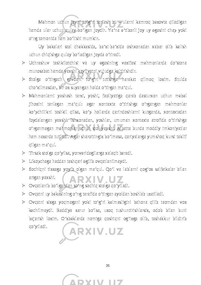 Mehmon uchun joyni to’g’ri tanlash bu – ularni kamroq bezovta qiladigan hamda ular uchun qulay bo’lgan joydir. Ya’na e’tiborli joy uy egasini chap yoki o’ng tomonida ham bo’lishi mumkin. Uy bekalari stol chekkasida, ba’zi-ba’zida oshxonadan xabar olib kelish uchun chiqishga qulay bo’ladigan joyda o’tiradi.  Uchrashuv tashkilotchisi va uy egasining vazifasi mehmonlarda do’stona munosabat hamda yaxshi kayfiyatni vujudga keltirishdir.  Stolga o’tirgach gavdani to’g’ri tutishga harakat qilmoq lozim. Stulda cho’zilmasdan, bir oz suyangan holda o’tirgan ma’qul.  Mehmonlarni yashash tarzi, yoshi, faoliyatiga qarab dasturxon uchun mebel jihozini tanlagan ma’qul: agar xontaxta o’tirishga o’rgangan mehmonlar ko’pchilikni tashkil qilsa, ko’p hollarda qarindoshlarni kutganda, xontaxtadan foydalangan yaxshi. Ishxonadan, yoshlar, umuman xontaxta atrofida o’tirishga o’rganmagan mehmonlar uchun stol yaxshi. Albatta bunda moddiy imkoniyatlar ham nazarda tutiladi. Agar sharoitingiz bo’lmasa, qariyalarga yumshoq kursi taklif qilgan ma’qul.  Tirsak stolga qo’yilsa, yonveridagilarga xalaqit beradi.  Likopchaga haddan tashqari egilib ovqatlanilmaydi.  Sochiqni tizzaga yoyib olgan ma’qul. Qo’l va lablarni qog’oz salfetkalar bilan artgan yaxshi.  Ovqatlanib bo’lgandan so’ng sochiq stolga qo’yiladi.  Ovqatni uy bekasining o’ng tarafida o’tirgan ayoldan boshlab uzatiladi.  Ovqatni sizga yoqmagani yoki to’g’ri kelmasligini bahona qilib taomdan voz kechilmaydi. Raddiya zarur bo’lsa, uzoq tushuntirishlarsiz, odob bilan buni bajarish lozim. O’zbeklarda nomiga qoshiqni og’izga olib, tashakkur bildirib qo’yiladi. 31 