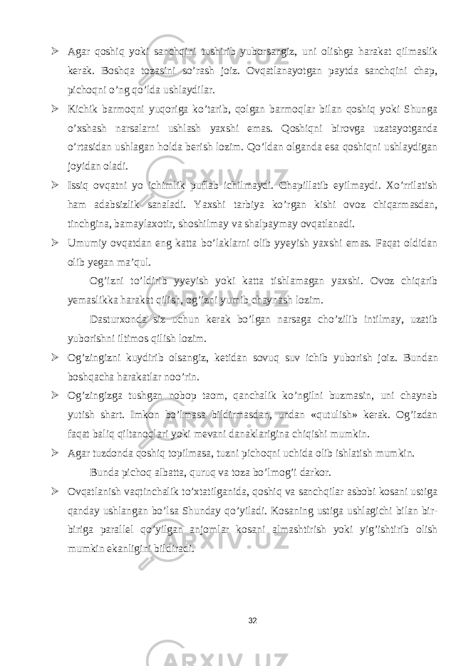  Agar qoshiq yoki sanchqini tushirib yuborsangiz, uni olishga harakat qilmaslik kerak. Boshqa tozasini so’rash joiz. Ovqatlanayotgan paytda sanchqini chap, pichoqni o’ng qo’lda ushlaydilar.  Kichik barmoqni yuqoriga ko’tarib, qolgan barmoqlar bilan qoshiq yoki Shunga o’xshash narsalarni ushlash yaxshi emas. Qoshiqni birovga uzatayotganda o’rtasidan ushlagan holda berish lozim. Qo’ldan olganda esa qoshiqni ushlaydigan joyidan oladi.  Issiq ovqatni yo ichimlik puflab ichilmaydi. Chapillatib eyilmaydi. Xo’rrilatish ham adabsizlik sanaladi. Yaxshi tarbiya ko’rgan kishi ovoz chiqarmasdan, tinchgina, bamaylaxotir, shoshilmay va shalpaymay ovqatlanadi.  Umumiy ovqatdan eng katta bo’laklarni olib yyeyish yaxshi emas. Faqat oldidan olib yegan ma’qul. Og’izni to’ldirib yyeyish yoki katta tishlamagan yaxshi. Ovoz chiqarib yemaslikka harakat qilish, og’izni yumib chaynash lozim. Dasturxonda siz uchun kerak bo’lgan narsaga cho’zilib intilmay, uzatib yuborishni iltimos qilish lozim.  Og’zingizni kuydirib olsangiz, ketidan sovuq suv ichib yuborish joiz. Bundan boshqacha harakatlar noo’rin.  Og’zingizga tushgan nobop taom, qanchalik ko’ngilni buzmasin, uni chaynab yutish shart. Imkon bo’lmasa bildirmasdan, undan «qutulish» kerak. Og’izdan faqat baliq qiltanoqlari yoki mevani danaklarigina chiqishi mumkin.  Agar tuzdonda qoshiq topilmasa, tuzni pichoqni uchida olib ishlatish mumkin. Bunda pichoq albatta, quruq va toza bo’lmog’i darkor.  Ovqatlanish vaqtinchalik to’xtatilganida, qoshiq va sanchqilar asbobi kosani ustiga qanday ushlangan bo’lsa Shunday qo’yiladi. Kosaning ustiga ushlagichi bilan bir- biriga parallel qo’yilgan anjomlar kosani almashtirish yoki yig’ishtirib olish mumkin ekanligini bildiradi. 32 