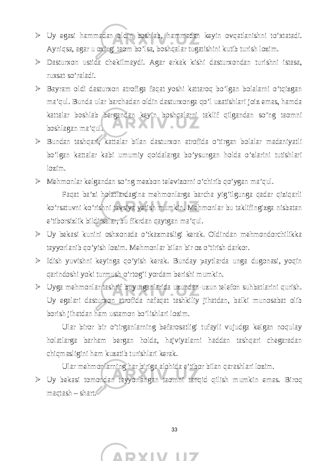  Uy egasi hammadan oldin boshlab, hammadan keyin ovqatlanishni to’xtatadi. Ayniqsa, agar u oxirgi taom bo’lsa, boshqalar tugatishini kutib turish lozim.  Dasturxon ustida chekilmaydi. Agar erkak kishi dasturxondan turishni istasa, ruxsat so’raladi.  Bayram oldi dasturxon atrofiga faqat yoshi kattaroq bo’lgan bolalarni o’tqizgan ma’qul. Bunda ular barchadan oldin dasturxonga qo’l uzatishlari joiz emas, hamda kattalar boshlab bergandan keyin boshqalarni taklif qilgandan so’ng taomni boshlagan ma’qul.  Bundan tashqari, kattalar bilan dasturxon atrofida o’tirgan bolalar madaniyatli bo’lgan kattalar kabi umumiy qoidalarga bo’ysungan holda o’zlarini tutishlari lozim.  Mehmonlar kelgandan so’ng mezbon televizorni o’chirib qo’ygan ma’qul. Faqat ba’zi holatlardagina mehmonlarga barcha yig’ilgunga qadar qiziqarli ko’rsatuvni ko’rishni tavsiya yetish mumkin. Mehmonlar bu taklifingizga nisbatan e’tiborsizlik bildirsalar, bu fikrdan qaytgan ma’qul.  Uy bekasi kunini oshxonada o’tkazmasligi kerak. Oldindan mehmondorchilikka tayyorlanib qo’yish lozim. Mehmonlar bilan bir oz o’tirish darkor.  Idish yuvishni keyinga qo’yish kerak. Bunday paytlarda unga dugonasi, yoqin qarindoshi yoki turmush o’rtog’i yordam berishi mumkin.  Uyga mehmonlar tashrif buyurganlarida uzundan-uzun telefon suhbatlarini qurish. Uy egalari dasturxon atrofida nafaqat tashkiliy jihatdan, balki munosabat olib borish jihatdan ham ustamon bo’lishlari lozim. Ular biror bir o’tirganlarning befarosatligi tufayli vujudga kelgan noqulay holatlarga barham bergan holda, hajviyalarni haddan tashqari chegaradan chiqmasligini ham kuzatib turishlari kerak. Ular mehmonlarning har biriga alohida e’tibor bilan qarashlari lozim.  Uy bekasi tomondan tayyorlangan taomni tanqid qilish mumkin emas. Biroq maqtash – shart. 33 