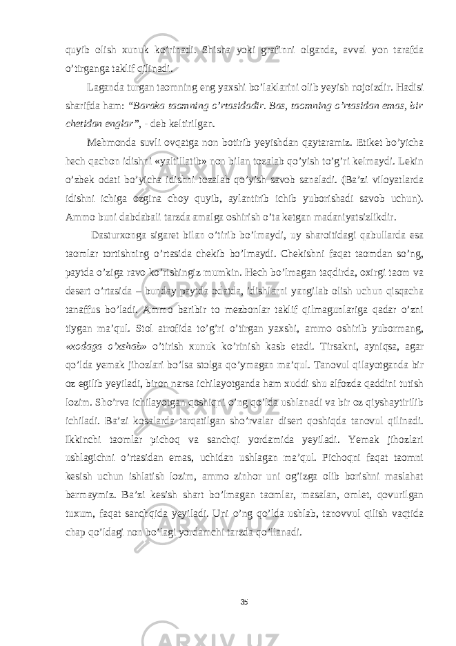 quyib olish xunuk ko’rinadi. Shisha yoki grafinni olganda, avval yon tarafda o’tirganga taklif qilinadi. Laganda turgan taomning eng yaxshi bo’laklarini olib yeyish nojoizdir. Hadisi sharifda ham: “Baraka taomning o’rtasidadir. Bas, taomning o’rtasidan emas, bir chetidan englar”, - deb keltirilgan. Mehmonda suvli ovqatga non botirib yeyishdan qaytaramiz. Etiket bo’yicha hech qachon idishni «yaltillatib» non bilan tozalab qo’yish to’g’ri kelmaydi. Lekin o’zbek odati bo’yicha idishni tozalab qo’yish savob sanaladi. (Ba’zi viloyatlarda idishni ichiga ozgina choy quyib, aylantirib ichib yuborishadi savob uchun). Ammo buni dabdabali tarzda amalga oshirish o’ta ketgan madaniyatsizlikdir. Dasturxonga sigaret bilan o’tirib bo’lmaydi, uy sharoitidagi qabullarda esa taomlar tortishning o’rtasida chekib bo’lmaydi. Chekishni faqat taomdan so’ng, paytda o’ziga ravo ko’rishingiz mumkin. Hech bo’lmagan taqdirda, oxirgi taom va desert o’rtasida – bunday paytda odatda, idishlarni yangilab olish uchun qisqacha tanaffus bo’ladi. Ammo baribir to mezbonlar taklif qilmagunlariga qadar o’zni tiygan ma’qul. Stol atrofida to’g’ri o’tirgan yaxshi, ammo oshirib yubormang, «xodaga o’xshab» o’tirish xunuk ko’rinish kasb etadi. Tirsakni, ayniqsa, agar qo’lda yemak jihozlari bo’lsa stolga qo’ymagan ma’qul. Tanovul qilayotganda bir oz egilib yeyiladi, biron narsa ichilayotganda ham xuddi shu alfozda qaddini tutish lozim. Sho’rva ichilayotgan qoshiqni o’ng qo’lda ushlanadi va bir oz qiyshaytirilib ichiladi. Ba’zi kosalarda tarqatilgan sho’rvalar disert qoshiqda tanovul qilinadi. Ikkinchi taomlar pichoq va sanchqi yordamida yeyiladi. Yemak jihozlari ushlagichni o’rtasidan emas, uchidan ushlagan ma’qul. Pichoqni faqat taomni kesish uchun ishlatish lozim, ammo zinhor uni og’izga olib borishni maslahat bermaymiz. Ba’zi kesish shart bo’lmagan taomlar, masalan, omlet, qovurilgan tuxum, faqat sanchqida yeyiladi. Uni o’ng qo’lda ushlab, tanovvul qilish vaqtida chap qo’ldagi non bo’lagi yordamchi tarzda qo’llanadi. 35 