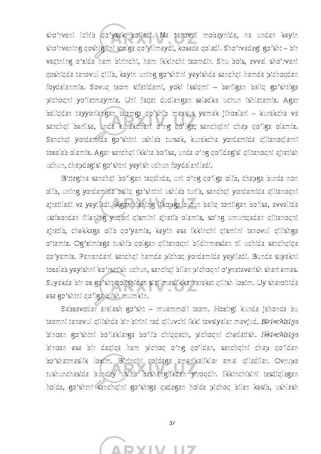 sho’rvani ichib qo’ysak bo’ladi. Na tanovul mobaynida, na undan keyin sho’rvaning qoshig’ini stolga qo’yilmaydi, kosada qoladi. Sho’rvadagi go’sht – bir vaqtning o’zida ham birinchi, ham ikkinchi taomdir. Shu bois, avval sho’rvani qoshiqda tanovul qilib, keyin uning go’shtini yeyishda sanchqi hamda pichoqdan foydalanmiz. Sovuq taom sifatidami, yoki issiqmi – berilgan baliq go’shtiga pichoqni yo’latmaymiz. Uni faqat dudlangan seledka uchun ishlatamiz. Agar baliqdan tayyorlangan taomga qo’shib maxsus yemak jihozlari – kurakcha va sanchqi berilsa, unda kurakchani o’ng qo’lga, sanchqini chap qo’lga olamiz. Sanchqi yordamida go’shtni ushlab tursak, kurakcha yordamida qiltanoqlarni tozalab olamiz. Agar sanchqi ikkita bo’lsa, unda o’ng qo’ldagisi qiltanoqni ajratish uchun, chapdagisi go’shtni yeyish uchun foydalaniladi. Bittagina sanchqi bo’lgan taqdirda, uni o’ng qo’lga olib, chapga burda non olib, uning yordamida baliq go’shtini ushlab turib, sanchqi yordamida qiltanoqni ajratiladi va yeyiladi. Agar bizning likopga butun baliq tortilgan bo’lsa, avvalida ustixondan filening yuqori qismini ajratib olamiz, so’ng umurtqadan qiltanoqni ajratib, chekkaga olib qo’yamiz, keyin esa ikkinchi qismini tanovul qilishga o’tamiz. Og’zimizga tushib qolgan qiltanoqni bildirmasdan til uchida sanchqiqa qo’yamiz. Parrandani sanchqi hamda pichoq yordamida yeyiladi. Bunda suyakni tozalab yeyishni ko’rsatish uchun, sanchqi bilan pichoqni o’ynataverish shart emas. Suyakda bir oz go’sht qolishidan siqilmaslikka harakat qilish lozim. Uy sharoitida esa go’shtni qo’lga olish mumkin. Sabzavotlar aralash go’sht – muammoli taom. Hozirgi kunda jahonda bu taomni tanovul qilishda bir-birini rad qiluvchi ikki tavsiyalar mavjud. Birinchisiga binoan go’shtni bo’laklarga bo’lib chiqqach, pichoqni chetlatish. Ikkinchisiga binoan esa bir daqiqa ham pichoq o’ng qo’ldan, sanchqini chap qo’ldan bo’shatmaslik lozim. Birinchi qoidaga amerikaliklar amal qiladilar. Ovrupo tushunchasida bunday uslub bashanglikdan yiroqdir. Ikkinchisini tasdiqlagan holda, go’shtni sanchqini go’shtga qadagan holda pichoq bilan kesib, ushlash 37 