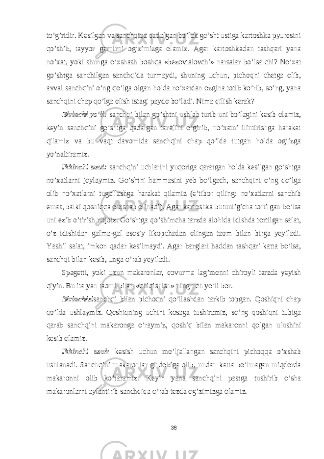 to’g’ridir. Kesilgan va sanchqiqa qadalgan bo’lak go’sht ustiga kartoshka pyuresini qo’shib, tayyor garnirni og’zimizga olamiz. Agar kartoshkadan tashqari yana no’xat, yoki shunga o’xshash boshqa «bezovtalovchi» narsalar bo’lsa-chi? No’xat go’shtga sanchilgan sanchqida turmaydi, shuning uchun, pichoqni chetga olib, avval sanchqini o’ng qo’lga olgan holda no’xatdan ozgina totib ko’rib, so’ng, yana sanchqini chap qo’lga olish istagi paydo bo’ladi. Nima qilish kerak? Birinchi yo’li: sanchqi bilan go’shtni ushlab turib uni bo’lagini kesib olamiz, keyin sanchqini go’shtga qadalgan tarafini o’girib, no’xatni ilintirishga harakat qilamiz va bu vaqt davomida sanchqini chap qo’lda tutgan holda og’izga yo’naltiramiz. Ikkinchi usul: sanchqini uchlarini yuqoriga qaratgan holda kesilgan go’shtga no’xatlarni joylaymiz. Go’shtni hammasini yeb bo’lgach, sanchqini o’ng qo’lga olib no’xatlarni tugallashga harakat qilamiz (e’tibor qiling: no’xatlarni sanchib emas, balki qoshiqqa o’xshab olinadi). Agar kartoshka butunligicha tortilgan bo’lsa uni ezib o’tirish nojoiz. Go’shtga qo’shimcha tarzda alohida idishda tortilgan salat, o’z idishidan galma-gal asosiy likopchadan olingan taom bilan birga yeyiladi. Yashil salat, imkon qadar kesilmaydi. Agar barglari haddan tashqari katta bo’lsa, sanchqi bilan kesib, unga o’rab yeyiladi. Spagetti, yoki uzun makaronlar, qovurma lag’monni chiroyli tarzda yeyish qiyin. Bu italyan taomi bilan «chiqishish» ning uch yo’li bor. Birinchisi sanchqi bilan pichoqni qo’llashdan tarkib topgan. Qoshiqni chap qo’lda ushlaymiz. Qoshiqning uchini kosaga tushiramiz, so’ng qoshiqni tubiga qarab sanchqini makaronga o’raymiz, qoshiq bilan makaronni qolgan ulushini kesib olamiz. Ikkinchi usul: kesish uchun mo’ljallangan sanchqini pichoqqa o’xshab ushlanadi. Sanchqini makaronlar girdobiga olib, undan katta bo’lmagan miqdorda makaronni olib ko’taramiz. Keyin yana sanchqini pastga tushirib o’sha makaronlarni aylantirib sanchqiqa o’rab tezda og’zimizga olamiz. 38 