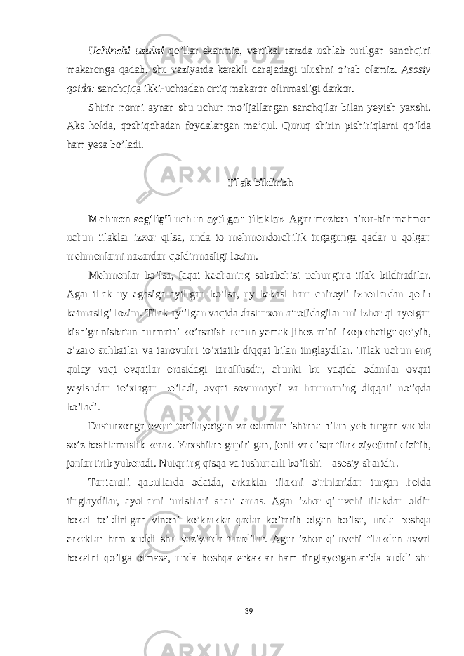 Uchinchi usulni qo’llar ekanmiz, vertikal tarzda ushlab turilgan sanchqini makaronga qadab, shu vaziyatda kerakli darajadagi ulushni o’rab olamiz. Asosiy qoida: sanchqiqa ikki-uchtadan ortiq makaron olinmasligi darkor. Shirin nonni aynan shu uchun mo’ljallangan sanchqilar bilan yeyish yaxshi. Aks holda, qoshiqchadan foydalangan ma’qul. Quruq shirin pishiriqlarni qo’lda ham yesa bo’ladi. Tilak bildirish Mehmon sog’lig’i uchun aytilgan tilaklar. Agar mezbon biror-bir mehmon uchun tilaklar izxor qilsa, unda to mehmondorchilik tugagunga qadar u qolgan mehmonlarni nazardan qoldirmasligi lozim. Mehmonlar bo’lsa, faqat kechaning sababchisi uchungina tilak bildiradilar. Agar tilak uy egasiga aytilgan bo’lsa, uy bekasi ham chiroyli izhorlardan qolib ketmasligi lozim. Tilak aytilgan vaqtda dasturxon atrofidagilar uni izhor qilayotgan kishiga nisbatan hurmatni ko’rsatish uchun yemak jihozlarini likop chetiga qo’yib, o’zaro suhbatlar va tanovulni to’xtatib diqqat bilan tinglaydilar. Tilak uchun eng qulay vaqt ovqatlar orasidagi tanaffusdir, chunki bu vaqtda odamlar ovqat yeyishdan to’xtagan bo’ladi, ovqat sovumaydi va hammaning diqqati notiqda bo’ladi. Dasturxonga ovqat tortilayotgan va odamlar ishtaha bilan yeb turgan vaqtda so’z boshlamaslik kerak. Yaxshilab gapirilgan, jonli va qisqa tilak ziyofatni qizitib, jonlantirib yuboradi. Nutqning qisqa va tushunarli bo’lishi – asosiy shartdir. Tantanali qabullarda odatda, erkaklar tilakni o’rinlaridan turgan holda tinglaydilar, ayollarni turishlari shart emas. Agar izhor qiluvchi tilakdan oldin bokal to’ldirilgan vinoni ko’krakka qadar ko’tarib olgan bo’lsa, unda boshqa erkaklar ham xuddi shu vaziyatda turadilar. Agar izhor qiluvchi tilakdan avval bokalni qo’lga olmasa, unda boshqa erkaklar ham tinglayotganlarida xuddi shu 39 