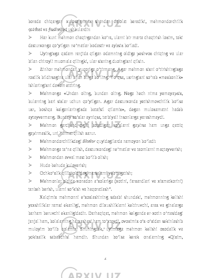 borada chiqargan xulosalarimiz shundan dalolat beradiki, mehmondorchilik qoidasi va fazilatlari ushbulardir:  Har kuni mehmon chaqirgandan ko’ra, ularni bir marta chaqirish lozim, toki dasturxonga qo’yilgan ne’matlar bodastir va aybsiz bo’ladi.  Uyingizga qadam ranjida qilgan odamning oldiga peshvoz chiqing va ular bilan chiroyli muomala qilingki, ular sizning duoingizni qilsin.  Zinhor mehmondan yuqoriga o’tirmang. Agar mehmon sizni o’tirishingizga rozilik bildirsagina ular bilan birga bo’ling. Yo’qsa, uzringizni so’rab «mezbonlik» ishlaringizni davom ettiring.  Mehmonga «Undan oling, bundan oling. Nega hech nima yemayapsiz, bularning bari sizlar uchun qo’yilgan. Agar dasturxonda yetishmovchilik bo’lsa uzr, boshqa kelganlaringizda batafsil qilamiz», degan mulozamatni hadeb aytayvermang. Bunday so’zlar ayniqsa, tarbiyali insonlarga yarashmaydi.  Mehmon garchand og’ir botadigan so’zlarni gapirsa ham unga qattiq gapirmaslik, uni hurmat qilish zarur.  Mehmondorchilikdagi illatlar quyidagilarda namoyon bo’ladi:  Mehmonga ta’na qilish, dasturxondagi ne’matlar va taomlarni maqtayverish;  Mehmondan avval mast bo’lib olish;  Huda-behuda kulaverish;  Ochko’zlik qilib, oldidagi narsalarni yeb tugatish;  Mehmonlar oldida xonadon a’zolariga (xotini, farzandlari va xizmatkorini) tanbeh berish, ularni so’kish va haqoratlash”. Xalqimiz mehmonni e’zozlashining sababi shundaki, mehmonning kelishi yaxshiliklar ramzi ekanligi, mehmon dilxushliklarni keltiruvchi, araz va ginalarga barham beruvchi ekanligidadir. Darhaqiqat, mehmon kelganda er-xotin o’rtasidagi janjal ham, bolalarning harxashasi ham to’xtaydi, ovozimiz o’z-o’zidan sekinlashib muloyim bo’lib qolamiz. Shuningdek, uyimizga mehmon kelishi ozodalik va pokizalik sababchisi hamdir. Shundan bo’lsa kerak onalarning «Qizim, 4 