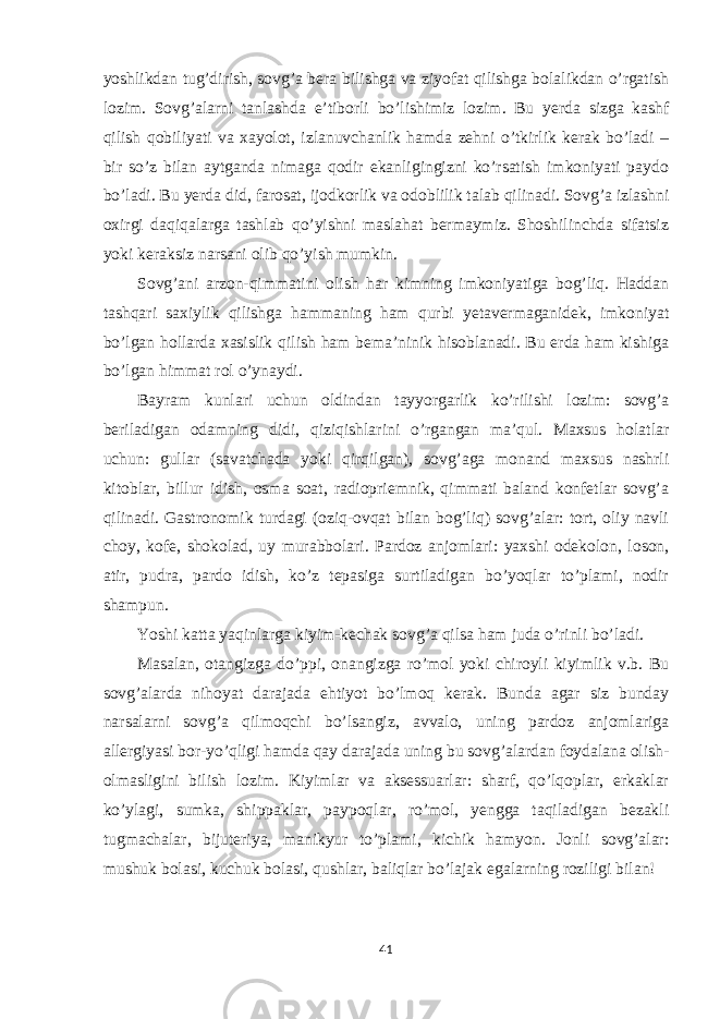 yoshlikdan tug’dirish, sovg’a bera bilishga va ziyofat qilishga bolalikdan o’rgatish lozim. Sovg’alarni tanlashda e’tiborli bo’lishimiz lozim. Bu yerda sizga kashf qilish qobiliyati va xayolot, izlanuvchanlik hamda zehni o’tkirlik kerak bo’ladi – bir so’z bilan aytganda nimaga qodir ekanligingizni ko’rsatish imkoniyati paydo bo’ladi. Bu yerda did, farosat, ijodkorlik va odoblilik talab qilinadi. Sovg’a izlashni oxirgi daqiqalarga tashlab qo’yishni maslahat bermaymiz. Shoshilinchda sifatsiz yoki keraksiz narsani olib qo’yish mumkin. Sovg’ani arzon-qimmatini olish har kimning imkoniyatiga bog’liq. Haddan tashqari saxiylik qilishga hammaning ham qurbi yetavermaganidek, imkoniyat bo’lgan hollarda xasislik qilish ham bema’ninik hisoblanadi. Bu erda ham kishiga bo’lgan himmat rol o’ynaydi. Bayram kunlari uchun oldindan tayyorgarlik ko’rilishi lozim: sovg’a beriladigan odamning didi, qiziqishlarini o’rgangan ma’qul. Maxsus holatlar uchun: gullar (savatchada yoki qirqilgan), sovg’aga monand maxsus nashrli kitoblar, billur idish, osma soat, radiopriemnik, qimmati baland konfetlar sovg’a qilinadi. Gastronomik turdagi (oziq-ovqat bilan bog’liq) sovg’alar: tort, oliy navli choy, kofe, shokolad, uy murabbolari. Pardoz anjomlari: yaxshi odekolon, loson, atir, pudra, pardo idish, ko’z tepasiga surtiladigan bo’yoqlar to’plami, nodir shampun. Yoshi katta yaqinlarga kiyim-kechak sovg’a qilsa ham juda o’rinli bo’ladi. Masalan, otangizga do’ppi, onangizga ro’mol yoki chiroyli kiyimlik v.b. Bu sovg’alarda nihoyat darajada ehtiyot bo’lmoq kerak. Bunda agar siz bunday narsalarni sovg’a qilmoqchi bo’lsangiz, avvalo, uning pardoz anjomlariga allergiyasi bor-yo’qligi hamda qay darajada uning bu sovg’alardan foydalana olish- olmasligini bilish lozim. Kiyimlar va aksessuarlar: sharf, qo’lqoplar, erkaklar ko’ylagi, sumka, shippaklar, paypoqlar, ro’mol, yengga taqiladigan bezakli tugmachalar, bijuteriya, manikyur to’plami, kichik hamyon. Jonli sovg’alar: mushuk bolasi, kuchuk bolasi, qushlar, baliqlar bo’lajak egalarning roziligi bilan! 41 