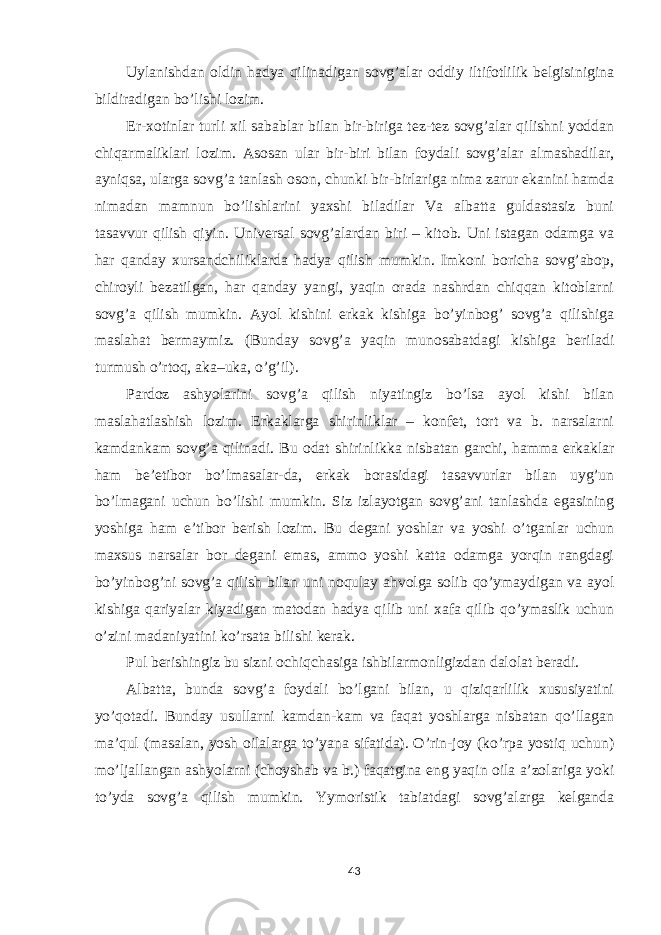 Uylanishdan oldin hadya qilinadigan sovg’alar oddiy iltifotlilik belgisinigina bildiradigan bo’lishi lozim. Er-xotinlar turli xil sabablar bilan bir-biriga tez-tez sovg’alar qilishni yoddan chiqarmaliklari lozim. Asosan ular bir-biri bilan foydali sovg’alar almashadilar, ayniqsa, ularga sovg’a tanlash oson, chunki bir-birlariga nima zarur ekanini hamda nimadan mamnun bo’lishlarini yaxshi biladilar Va albatta guldastasiz buni tasavvur qilish qiyin. Universal sovg’alardan biri – kitob. Uni istagan odamga va har qanday xursandchiliklarda hadya qilish mumkin. Imkoni boricha sovg’abop, chiroyli bezatilgan, har qanday yangi, yaqin orada nashrdan chiqqan kitoblarni sovg’a qilish mumkin. Ayol kishini erkak kishiga bo’yinbog’ sovg’a qilishiga maslahat bermaymiz. (Bunday sovg’a yaqin munosabatdagi kishiga beriladi turmush o’rtoq, aka–uka, o’g’il). Pardoz ashyolarini sovg’a qilish niyatingiz bo’lsa ayol kishi bilan maslahatlashish lozim. Erkaklarga shirinliklar – konfet, tort va b. narsalarni kamdankam sovg’a qilinadi. Bu odat shirinlikka nisbatan garchi, hamma erkaklar ham be’etibor bo’lmasalar-da, erkak borasidagi tasavvurlar bilan uyg’un bo’lmagani uchun bo’lishi mumkin. Siz izlayotgan sovg’ani tanlashda egasining yoshiga ham e’tibor berish lozim. Bu degani yoshlar va yoshi o’tganlar uchun maxsus narsalar bor degani emas, ammo yoshi katta odamga yorqin rangdagi bo’yinbog’ni sovg’a qilish bilan uni noqulay ahvolga solib qo’ymaydigan va ayol kishiga qariyalar kiyadigan matodan hadya qilib uni xafa qilib qo’ymaslik uchun o’zini madaniyatini ko’rsata bilishi kerak. Pul berishingiz bu sizni ochiqchasiga ishbilarmonligizdan dalolat beradi. Albatta, bunda sovg’a foydali bo’lgani bilan, u qiziqarlilik xususiyatini yo’qotadi. Bunday usullarni kamdan-kam va faqat yoshlarga nisbatan qo’llagan ma’qul (masalan, yosh oilalarga to’yana sifatida). O’rin-joy (ko’rpa yostiq uchun) mo’ljallangan ashyolarni (choyshab va b.) faqatgina eng yaqin oila a’zolariga yoki to’yda sovg’a qilish mumkin. Yymoristik tabiatdagi sovg’alarga kelganda 43 