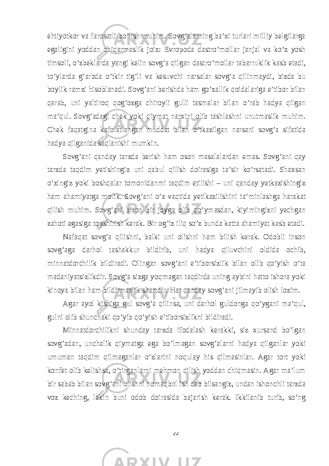 ehtiyotkor va farosatli bo’lish muhim. Sovg’alarning ba’zi turlari milliy belgilarga egaligini yoddan chiqarmaslik joiz: Evropoda dastro’mollar janjal va ko’z yosh timsoli, o’zbeklarda yangi kelin sovg’a qilgan dastro’mollar tabarruklik kasb etadi, to’ylarda g’arbda o’tkir tig’li va kesuvchi narsalar sovg’a qilinmaydi, bizda bu boylik ramzi hisoblanadi. Sovg’ani berishda ham go’zallik qoidalariga e’tibor bilan qarab, uni yaltiroq qog’ozga chiroyli gulli tasmalar bilan o’rab hadya qilgan ma’qul. Sovg’adagi chek yoki qiymat narxini olib tashlashni unutmaslik muhim. Chek faqatgina kafolatlangan muddat bilan o’tkazilgan narsani sovg’a sifatida hadya qilganida saqlanishi mumkin. Sovg’ani qanday tarzda berish ham oson masalalardan emas. Sovg’ani qay tarzda taqdim yetishingiz uni qabul qilish doirasiga ta’sir ko’rsatadi. Shaxsan o’zingiz yoki boshqalar tomonidanmi taqdim etilishi – uni qanday yetkazishingiz ham ahamiyatga molik. Sovg’ani o’z vaqtida yetikazilishini ta’minlashga harakat qilish muhim. Sovg’ani biron bir joyga olib qo’ymasdan, kiyimingizni yechgan zahoti egasiga topshirish kerak. Bir og’iz iliq so’z bunda katta ahamiyat kasb etadi. Nafaqat sovg’a qilishni, balki uni olishni ham bilish kerak. Odobli inson sovg’aga darhol tashakkur bildirib, uni hadya qiluvchini oldida ochib, minnatdorchilik bildiradi. Olingan sovg’ani e’tiborsizlik bilan olib qo’yish o’ta madaniyatsizlikdir. Sovg’a sizga yoqmagan taqdirda uning aybini hatto ishora yoki kinoya bilan ham bildirmaslik shartdir. Har qanday sovg’ani jilmayib olish lozim. Agar ayol kishiga gul sovg’a qilinsa, uni darhol guldonga qo’ygani ma’qul, gulni olib shunchaki qo’yib qo’yish e’tiborsizlikni bildiradi. Minnatdorchilikni shunday tarzda ifodalash kerakki, siz xursand bo’lgan sovg’adan, unchalik qiymatga ega bo’lmagan sovg’alarni hadya qilganlar yoki umuman taqdim qilmaganlar o’zlarini noqulay his qilmasinlar. Agar tort yoki konfet olib kelishsa, o’tirganlarni mehmon qilish yoddan chiqmasin. Agar ma’lum bir sabab bilan sovg’ani olishni nomaqbul ish deb bilsangiz, undan ishonchli tarzda voz keching, lekin buni odob doirasida bajarish kerak. Ikkilanib turib, so’ng 44 