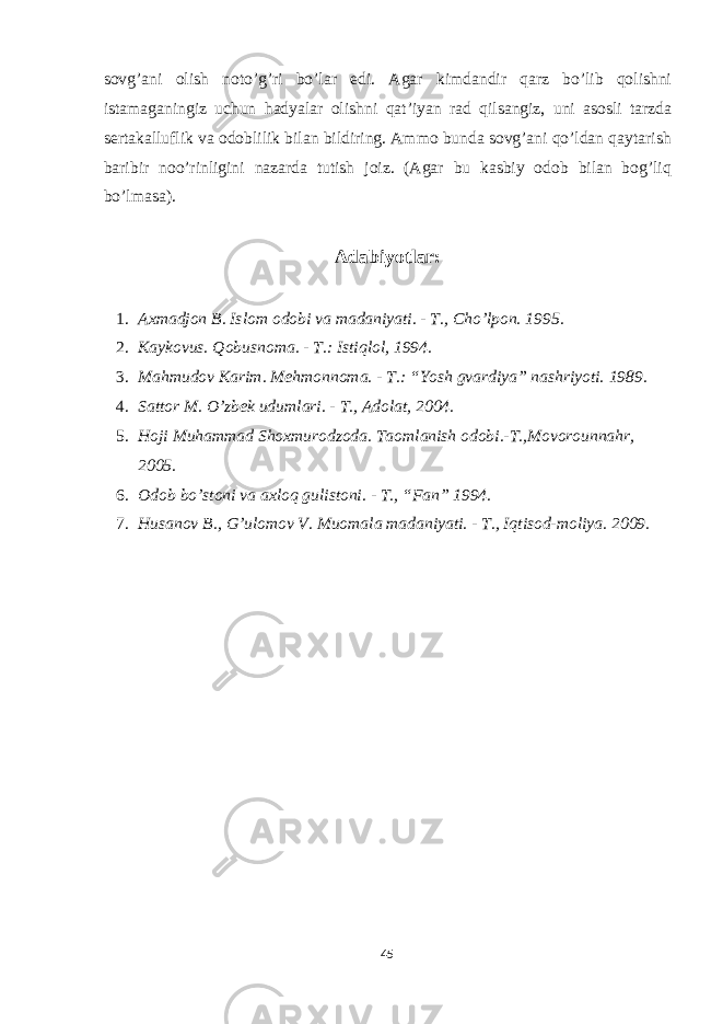 sovg’ani olish noto’g’ri bo’lar edi. Agar kimdandir qarz bo’lib qolishni istamaganingiz uchun hadyalar olishni qat’iyan rad qilsangiz, uni asosli tarzda sertakalluflik va odoblilik bilan bildiring. Ammo bunda sovg’ani qo’ldan qaytarish baribir noo’rinligini nazarda tutish joiz. (Agar bu kasbiy odob bilan bog’liq bo’lmasa). Adabiyotlar: 1. Axmadjon B. Islom odobi va madaniyati. - T., Cho’lpon. 1995. 2. Kaykovus. Qobusnoma. - T.: Istiqlol, 1994. 3. Mahmudov Karim. Mehmonnoma. - T.: “Yosh gvardiya” nashriyoti. 1989. 4. Sattor M. O’zbek udumlari. - T., Adolat, 2004. 5. Hoji Muhammad Shoxmurodzoda. Taomlanish odobi.-T.,Movorounnahr, 2005. 6. Odob bo’stoni va axloq gulistoni. - T., “Fan” 1994. 7. Husanov B., G’ulomov V. Muomala madaniyati. - T., Iqtisod-moliya. 2009. 45 