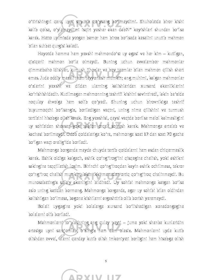 o’tirishingni qara, uyni supurib qo’ysang bo’lmaydimi. Shuholatda biror kishi kelib qolsa, o’ylamaydimi isqirt yashar ekan deb?!” koyishlari shundan bo’lsa kerak. Hatto uyimizda yotgan bemor ham biroz bo’lsada kasalini unutib mehmon bilan suhbat qurgisi keladi. Hayotda hamma ham yaxshi mehmondo’st uy egasi va har kim – kutilgan, qiziqarli mehmon bo’la olmaydi. Buning uchun avvalambor mehmonlar qimmatbaho idishlar, kumush jihozlar va boy taomlar bilan mehmon qilish shart emas. Juda oddiy mazali taom tayyorlash mumkin; eng muhimi, kelgan mehmonlar o’zlarini yaxshi va dildan ularning kelishlaridan xursand ekanliklarini ko’rishishidadir. Kutilmagan mehmonning tashrifi kishini sevintiradi, lekin ba’zida noqulay ahvolga ham solib qo’yadi. Shuning uchun birovnikiga tashrif buyurmoqchi bo’lsangiz, boriladigan vaqtni, uning nima qilishini va turmush tartibini hisobga olish kerak. Eng yaxshisi, qaysi vaqtda borilsa malol kelmasligini uy sohibidan shaxsan yoki telefon orqali so’rash kerak. Mehmonga ertalab va kechasi borilmaydi. Odob qoidalariga ko’ra, mehmonga soat 12 dan soat 20 gacha bo’lgan vaqt oralig’ida boriladi. Mehmonga borganda mayda-chuyda tartib-qoidalarni ham esdan chiqarmaslik kerak. Eshik oldiga kelgach, eshik qo’ng’irog’ini qisqagina chalish, yoki eshikni sekingina taqqillatish lozim. Birinchi qo’ng’iroqdan keyin eshik ochilmasa, takror qo’ng’iroq chalish mumkin, lekin ikki martadan ortiq qo’ng’iroq chalinmaydi. Bu munosabatingiz salbiy ekanligini bildiradi. Uy sohibi mehmonga ketgan bo’lsa aslo uning ketidan bormang. Mehmonga borganda, agar uy sohibi bilan oldindan kelishilgan bo’lmasa, begona kishilarni ergashtirib olib borish yaramaydi. Bolali uygagina yoki bolalarga xursand bo’lishadigan xonadongagina bolalarni olib boriladi. Mehmonlarni to’plashning eng qulay payti – juma yoki shanba kunlaridir: ertasiga uyni sarajomlab, o’zingiz ham dam olasiz. Mehmonlarni uyda kutib olishdan avval, ularni qanday kutib olish imkoniyati borligini ham hisobga olish 5 