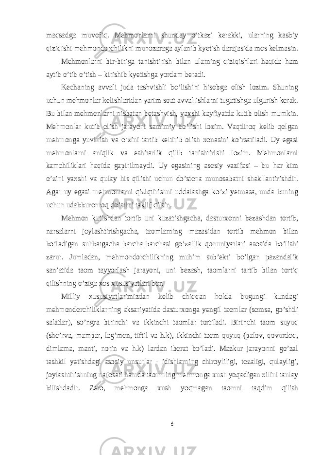 maqsadga muvofiq. Mehmonlarni shunday o’tkazi kerakki, ularning kasbiy qiziqishi mehmondorchilikni munozaraga aylanib kyetish darajasida mos kelmasin. Mehmonlarni bir-biriga tanishtirish bilan ularning qiziqishlari haqida ham aytib o’tib o’tish – kirishib kyetishga yordam beradi. Kechaning avvali juda tashvishli bo’lishini hisobga olish lozim. Shuning uchun mehmonlar kelishlaridan yarim soat avval ishlarni tugatishga ulgurish kerak. Bu bilan mehmonlarni nisbatan betashvish, yaxshi kayfiyatda kutib olish mumkin. Mehmonlar kutib olish jarayoni samimiy bo’lishi lozim. Vaqtliroq kelib qolgan mehmonga yuvinish va o’zini tartib keltirib olish xonasini ko’rsatiladi. Uy egasi mehmonlarni aniqlik va eshitarlik qilib tanishtirishi lozim. Mehmonlarni kamchiliklari haqida gapirilmaydi. Uy egasining asosiy vazifasi – bu har kim o’zini yaxshi va qulay his qilishi uchun do’stona munosabatni shakllantirishdir. Agar uy egasi mehmonlarni qiziqtirishni uddalashga ko’zi yetmasa, unda buning uchun udabburonroq do’stini taklif qilsin. Mehmon kutishdan tortib uni kuzatishgacha, dasturxonni bezashdan tortib, narsalarni joylashtirishgacha, taomlarning mazasidan tortib mehmon bilan bo’ladigan suhbatgacha barcha-barchasi go’zallik qonuniyatlari asosida bo’lishi zarur. Jumladan, mehmondorchilikning muhim sub’ekti bo’lgan pazandalik san’atida taom tayyorlash jarayoni, uni bezash, taomlarni tartib bilan tortiq qilishning o’ziga xos xususiyatlari bor. Milliy xususiyatlarimizdan kelib chiqqan holda bugungi kundagi mehmondorchiliklarning aksariyatida dasturxonga yengil taomlar (somsa, go’shtli salatlar), so’ngra birinchi va ikkinchi taomlar tortiladi. Birinchi taom suyuq (sho’rva, mampar, lag’mon, tiftil va h.k), ikkinchi taom quyuq (palov, qovurdoq, dimlama, manti, norin va h.k) lardan iborat bo’ladi. Mazkur jarayonni go’zal tashkil yetishdagi asosiy unsurlar - idishlarning chiroyliligi, tozaligi, qulayligi, joylashtirishning nafosati hamda taomning mehmonga xush yoqadigan xilini tanlay bilishdadir. Zero, mehmonga xush yoqmagan taomni taqdim qilish 6 