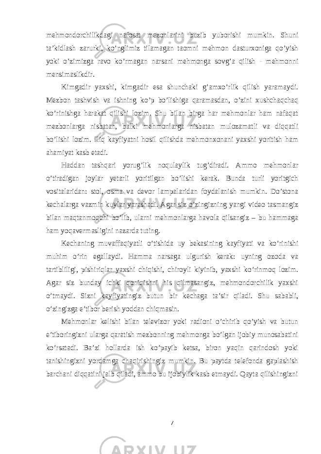 mehmondorchilikdagi nafosat mezonlarini buzib yuborishi mumkin. Shuni ta’kidlash zarurki, ko’nglimiz tilamagan taomni mehmon dasturxoniga qo’yish yoki o’zimizga ravo ko’rmagan narsani mehmonga sovg’a qilish - mehmonni mensimaslikdir. Kimgadir yaxshi, kimgadir esa shunchaki g’amxo’rlik qilish yaramaydi. Mezbon tashvish va ishning ko’p bo’lishiga qaramasdan, o’zini xushchaqchaq ko’rinishga harakat qilishi lozim. Shu bilan birga har mehmonlar ham nafaqat mezbonlarga nisbatan, balki mehmonlarga nisbatan mulozamatli va diqqatli bo’lishi lozim. Iliq kayfiyatni hosil qilishda mehmonxonani yaxshi yoritish ham ahamiyat kasb etadi. Haddan tashqari yorug’lik noqulaylik tug’diradi. Ammo mehmonlar o’tiradigan joylar yetarli yoritilgan bo’lishi kerak. Bunda turli yoritgich vositalaridan: stol, osma va devor lampalaridan foydalanish mumkin. Do’stona kechalarga vazmin kuylar yarashadi. Agar siz o’zingizning yangi video tasmangiz bilan maqtanmoqchi bo’lib, ularni mehmonlarga havola qilsangiz – bu hammaga ham yoqavermasligini nazarda tuting. Kechaning muvaffaqiyatli o’tishida uy bekasining kayfiyati va ko’rinishi muhim o’rin egallaydi. Hamma narsaga ulgurish kerak: uyning ozoda va tartibliligi, pishiriqlar yaxshi chiqishi, chiroyli kiyinib, yaxshi ko’rinmoq lozim. Agar siz bunday ichki qoniqishni his qilmasangiz, mehmondorchilik yaxshi o’tmaydi. Sizni kayfiyatingiz butun bir kechaga ta’sir qiladi. Shu sababli, o’zingizga e’tibor berish yoddan chiqmasin. Mehmonlar kelishi bilan televizor yoki radioni o’chirib qo’yish va butun e’tiboringizni ularga qaratish mezbonning mehmonga bo’lgan ijobiy munosabatini ko’rsatadi. Ba’zi hollarda ish ko’payib ketsa, biron yaqin qarindosh yoki tanishingizni yordamga chaqirishingiz mumkin. Bu paytda telefonda gaplashish barchani diqqatini jalb qiladi, ammo bu ijobiylik kasb etmaydi. Qayta qilishingizni 7 