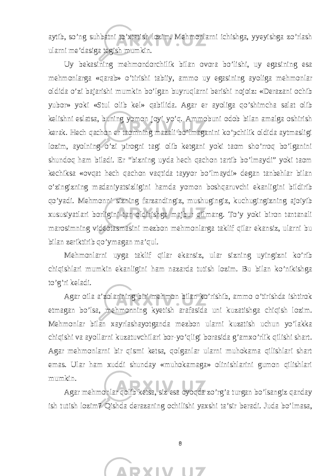 aytib, so’ng suhbatni to’xtatish lozim. Mehmonlarni ichishga, yyeyishga zo’rlash ularni me’dasiga tegish mumkin. Uy bekasining mehmondorchilik bilan ovora bo’lishi, uy egasining esa mehmonlarga «qarab» o’tirishi tabiiy, ammo uy egasining ayoliga mehmonlar oldida o’zi bajarishi mumkin bo’lgan buyruqlarni berishi nojoiz: «Derazani ochib yubor» yoki «Stul olib kel» qabilida. Agar er ayoliga qo’shimcha salat olib kelishni eslatsa, buning yomon joyi yo’q. Ammobuni odob bilan amalga oshirish kerak. Hech qachon er taomning mazali bo’lmaganini ko’pchilik oldida aytmasligi lozim, ayolning o’zi pirogni tagi olib ketgani yoki taom sho’rroq bo’lganini shundoq ham biladi. Er “bizning uyda hech qachon tartib bo’lmaydi” yoki taom kechiksa «ovqat hech qachon vaqtida tayyor bo’lmaydi» degan tanbehlar bilan o’zingizning madaniyatsizligini hamda yomon boshqaruvchi ekanligini bildirib qo’yadi. Mehmonni sizning farzandingiz, mushugingiz, kuchugingizning ajoiyib xususiyatlari borligini tan oldirishga majbur qilmang. To’y yoki biron tantanali marosimning videotasmasini mezbon mehmonlarga taklif qilar ekansiz, ularni bu bilan zeriktirib qo’ymagan ma’qul. Mehmonlarni uyga taklif qilar ekansiz, ular sizning uyingizni ko’rib chiqishlari mumkin ekanligini ham nazarda tutish lozim. Bu bilan ko’nikishga to’g’ri keladi. Agar oila a’zolarining biri mehmon bilan ko’rishib, ammo o’tirishda ishtirok etmagan bo’lsa, mehmonning kyetish arafasida uni kuzatishga chiqish lozim. Mehmonlar bilan xayrlashayotganda mezbon ularni kuzatish uchun yo’lakka chiqishi va ayollarni kuzatuvchilari bor-yo’qligi borasida g’amxo’rlik qilishi shart. Agar mehmonlarni bir qismi ketsa, qolganlar ularni muhokama qilishlari shart emas. Ular ham xuddi shunday «muhokamaga» olinishlarini gumon qilishlari mumkin. Agar mehmonlar qolib ketsa, siz esa oyoqda zo’rg’a turgan bo’lsangiz qanday ish tutish lozim? Qishda derazaning ochilishi yaxshi ta’sir beradi. Juda bo’lmasa, 8 