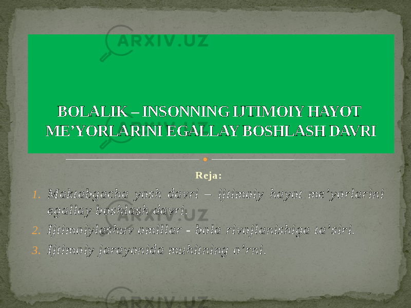 R e j a : 1. Maktabgacha yosh davri – ijtimoiy hayot meʼyorlarini egallay boshlash davri. 2. Ijtimoiylashuv omillar - bola rivojlanishiga taʼsiri. 3. Ijtimoiy jarayonida muhitning o’rni. BOLALIK – INSONNING IJTIMOIY HAYOT MEʼYORLARINI EGALLAY BOSHLASH DAVRI 