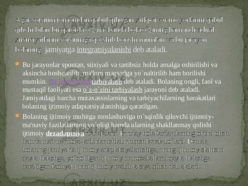 Agar sotsium tomonidan qabul qilingan xulq-atvor me&#39;yorlarini qabul qilishi bilan bir qatorda o`z navbatida bola o`zining ham individual xususiyatlarini sotsiumga qo`shib borishi mumkin va bu jarayon bolaning jamiyatga  integratsiyalanishi  deb ataladi.  Bu jarayonlar spontan, stixiyali va tartibsiz holda amalga oshirilishi va aksincha boshqarilib, ma&#39;lum maqsadga yo`naltirilib ham borilishi mumkin.  Bu jarayon esa  tarbiyalash  deb ataladi. Bolaning ongli, faol va mustaqil faoliyati esa  o`z-o`zini tarbiyalash  jarayoni deb ataladi. Jamiyatdagi barcha mutaxassislarning va tarbiyachilarning harakatlari bolaning ijtimoiy adaptatsiyalanishiga qaratilgan.  Bolaning ijtimoiy muhitga moslashuviga to`sqinlik qiluvchi ijtimoiy- ma&#39;naviy fazilatlarning yo`qligi hamda ularning shakllanmay qolishi ijtimoiy  dezadaptsiya  deb ataladi. Bunday holatlarda ularning oldini olish hamda ma&#39;lum chora-tadbirlar ishlab chiqish kerak bo`ladi. Demak, bolaning jamiyatda ijtimoiy adaptatsiyalanishiga, uning ijtimoiy statusini qayta tiklashga, yo`qotilgan ijtimoiy munosabatlarni qayta tiklashga qaratilgan faoliyat turini ijtimoiy reabilitatsiya qilish deb ataladi. 