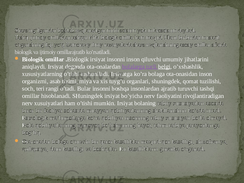 Shaxs tug’ilganidan boshlab rivojlanadigan muhit sotsium yoki mikrosotsium deyiladi. Tashqi ijtimoiy omillardan tashqari ichki biologik omillar ham mavjud. Ularni bir-biridan mustaqil o’rganishning iloji yo’q. Zamonaviy ilmiy nazariyalarda shaxs rivojlanishining asosiy omillari sifatida biologik va ijtimoiy omillarajratib ko’rsatiladi.  Biologik omillar . Biologik irsiyat insonni inson qiluvchi umumiy jihatlarini aniqlaydi. Irsiyat deganda ota-onalardan  bolalarga turli belgi , o’xshashlik, xususiyatlarning o’tishi tushuniladi. Irsiyatga ko’ra bolaga ota-onasidan inson organizmi, asab tizimi, miya va xis tuyg’u organlari, shuningdek, qomat tuzilishi, soch, teri rangi o’tadi. Bular insonni boshqa insonlardan ajratib turuvchi tashqi omillar hisoblanadi. SHuningdek irsiyat bo’yicha nerv faoliyatini rivojlantiradigan nerv xusuiyatlari ham o’tishi mumkin. Irsiyat bolaning tabiiy xususiyatlari asosida biror bir faoliyat sohasida muayyan qobiliyatlarining shakllanishini ko’zda tutadi. Psixologik ma’lumotlarga ko’ra qobiliyat insonning tabiiy xususiyati bo’la olmaydi. Bola qobiliyatlarining namoyon bo’lishi uning hayot, talim-tarbiya jarayonlariga bog’liq.  Ota-onadan bolaga o’tuvchi bir qator kasalliklar mavjud-qon kasalligi, shizofreniya, epilepsiya, daun kasalligi va boshqalar. Bu kasalliklarni ginetika o’rganadi. 