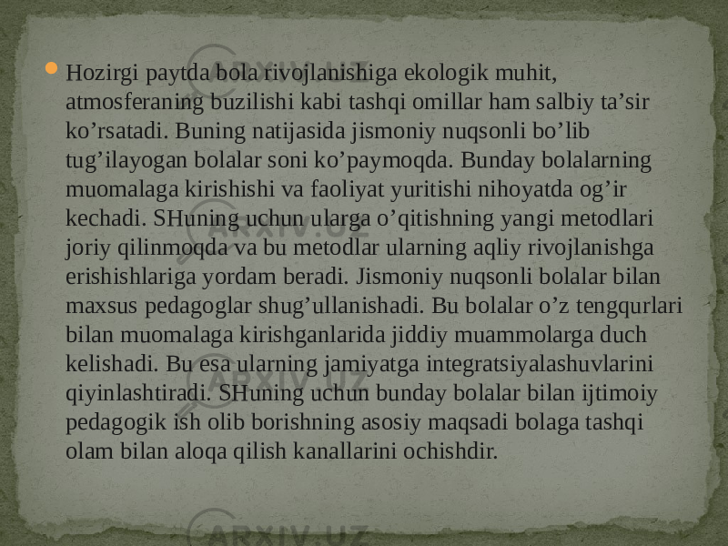  Hozirgi paytda bola rivojlanishiga ekologik muhit, atmosferaning buzilishi kabi tashqi omillar ham salbiy ta’sir ko’rsatadi. Buning natijasida jismoniy nuqsonli bo’lib tug’ilayogan bolalar soni ko’paymoqda. Bunday bolalarning muomalaga kirishishi va faoliyat yuritishi nihoyatda og’ir kechadi. SHuning uchun ularga o’qitishning yangi metodlari joriy qilinmoqda va bu metodlar ularning aqliy rivojlanishga erishishlariga yordam beradi. Jismoniy nuqsonli bolalar bilan maxsus pedagoglar shug’ullanishadi. Bu bolalar o’z tengqurlari bilan muomalaga kirishganlarida jiddiy muammolarga duch kelishadi. Bu esa ularning jamiyatga integratsiyalashuvlarini qiyinlashtiradi. SHuning uchun bunday bolalar bilan ijtimoiy pedagogik ish olib borishning asosiy maqsadi bolaga tashqi olam bilan aloqa qilish kanallarini ochishdir. 