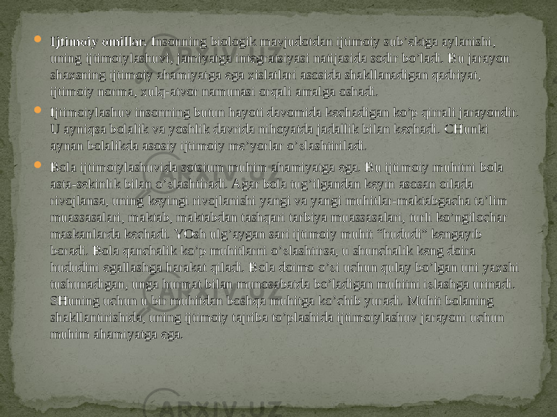  Ijtimoiy omillar.  Insonning biologik mavjudotdan ijtimoiy sub’ektga aylanishi, uning ijtimoiylashuvi, jamiyatga integratsiyasi natijasida sodir bo’ladi. Bu jarayon shaxsning ijtimoiy ahamiyatga ega xislatlari asosida shakllanadigan qadriyat, ijtimoiy norma, xulq-atvor namunasi orqali amalga oshadi.  Ijtimoiylashuv insonning butun hayoti davomida kechadigan ko’p qirrali jarayondir. U ayniqsa bolalik va yoshlik davrida nihoyatda jadallik bilan kechadi. CHunki aynan bolalikda asosiy ijtimoiy me’yorlar o’zlashtiriladi.  Bola ijtimoiylashuvida sotsium muhim ahamiyatga ega. Bu ijtimoiy muhitni bola asta-sekinlik bilan o’zlashtiradi. Agar bola tug’ilgandan keyin asosan oilada rivojlansa, uning keyingi rivojlanishi yangi va yangi muhitlar-maktabgacha ta’lim muassasalari, maktab, maktabdan tashqari tarbiya muassasalari, turli ko’ngilochar maskanlarda kechadi. YOsh ulg’aygan sari ijtimoiy muhit “hududi” kengayib boradi. Bola qanchalik ko’p muhitlarni o’zlashtirsa, u shunchalik keng doira hududini egallashga harakat qiladi. Bola doimo o’zi uchun qulay bo’lgan uni yaxshi tushunadigan, unga hurmat bilan munosabatda bo’ladigan muhitni izlashga urinadi. SHuning uchun u bir muhitdan boshqa muhitga ko’chib yuradi. Muhit bolaning shakllantirishida, uning ijtimoiy tajriba to’plashida ijtimoiylashuv jarayoni uchun muhim ahamiyatga ega. 