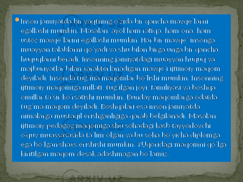  Inson jamiyatda bir vaqtning o’zida bir qancha mavqe’larni egallashi mumkin. Masalan, ayol ham rafiqa, ham ona, ham ustoz mavqe’larini egallashi mumkin. Har bir mavqe’ insonga muayyan talablarni qo’yadi va shu bilan birga unga bir qancha huquqlarni beradi. Insonning jamiyatdagi muayyan huquq va majburiyatlar bilan xarakterlanadigan mavqe’i ijtimoiy maqom deyiladi. Insonda tug’ma maqomlar bo’lishi mumkin. Insonning ijtimoiy maqomiga millati, tug’ilgan joyi, familiyasi va boshqa omillar ta’sir ko’rsatishi mumkin. Bunday maqomlarga odatda tug’ma maqom deyiladi. Boshqalari esa inson jamiyatda nimalarga mustaqil erishganligiga qarab belgilanadi. Masalan, ijtimoiy pedagog maqomiga shu sohadagi kasb tayyorlovchi o’quv muassasasida ta’lim olgan va bu soha bo’yicha diplomga ega bo’lgan shaxs erishishi mumkin. YUqoridagi maqomni qo’lga kiritilgan maqom desak adashmagan bo’lamiz. 