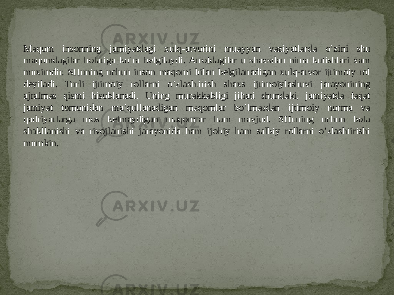 Maqom insonning jamiyatdagi xulq-atvorini muayyan vaziyatlarda o’zini shu maqomdagilar holatiga ko’ra belgilaydi. Atrofdagilar u shaxsdan nima kutishlari xam muximdir. SHuning uchun inson maqomi bilan belgilanadigan xulq-atvor ijtimoiy rol deyiladi. Turli ijtimoiy rollarni o’zlashtirish shaxs ijtimoiylashuvi jarayonining ajralmas qismi hisoblanadi. Uning murakkabligi jihati shundaki, jamiyatda faqat jamiyat tomonidan ma’qullanadigan maqomlar bo’lmasdan ijtimoiy norma va qadriyatlarga mos kelmaydigan maqomlar ham mavjud. SHuning uchun bola shakllanishi va rivojlanishi jarayonida ham ijobiy ham salbiy rollarni o’zlashtirishi mumkin. 