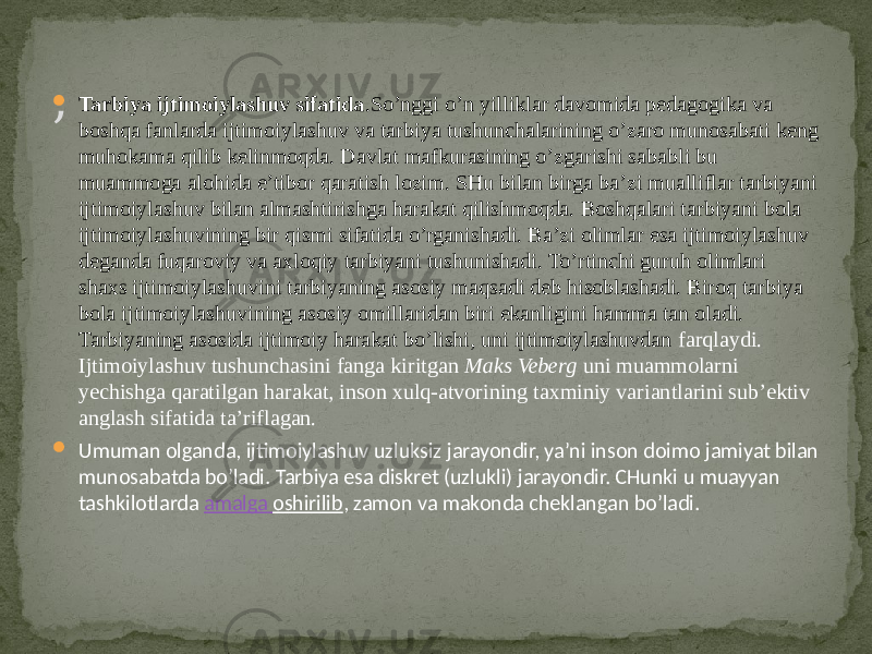 , Tarbiya ijtimoiylashuv sifatida .So’nggi o’n yilliklar davomida pedagogika va boshqa fanlarda ijtimoiylashuv va tarbiya tushunchalarining o’zaro munosabati keng muhokama qilib kelinmoqda. Davlat mafkurasining o’zgarishi sababli bu muammoga alohida e’tibor qaratish lozim. SHu bilan birga ba’zi mualliflar tarbiyani ijtimoiylashuv bilan almashtirishga harakat qilishmoqda. Boshqalari tarbiyani bola ijtimoiylashuvining bir qismi sifatida o’rganishadi. Ba’zi olimlar esa ijtimoiylashuv deganda fuqaroviy va axloqiy tarbiyani tushunishadi. To’rtinchi guruh olimlari shaxs ijtimoiylashuvini tarbiyaning asosiy maqsadi deb hisoblashadi. Biroq tarbiya bola ijtimoiylashuvining asosiy omillaridan biri ekanligini hamma tan oladi. Tarbiyaning asosida ijtimoiy harakat bo’lishi, uni ijtimoiylashuvdan farqlaydi. Ijtimoiylashuv tushunchasini fanga kiritgan  Maks Veberg  uni muammolarni yechishga qaratilgan harakat, inson xulq-atvorining taxminiy variantlarini sub’ektiv anglash sifatida ta’riflagan.  Umuman olganda, ijtimoiylashuv uzluksiz jarayondir, ya’ni inson doimo jamiyat bilan munosabatda bo’ladi. Tarbiya esa diskret (uzlukli) jarayondir. CHunki u muayyan tashkilotlarda amalga oshirilib , zamon va makonda cheklangan bo’ladi. 