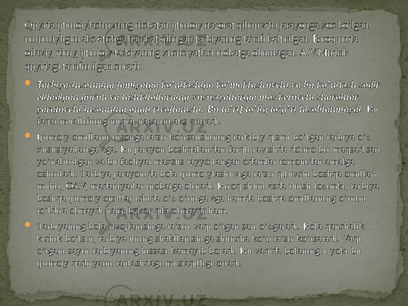 Quyida ijtimoiylashuvning nisbatan ijtimoiy nazorat qilinuvchi jarayonga xos bo’lgan umumiyligini aks etishga harakat qilingan tarbiyaning ta’rifi keltirilgan. Biroq unda oilaviy, diniy, ijtimoiy tarbiyaning xususiyatlari inobatga olinmagan. A.V.Mudrik quyidagi ta’rifni ilgari suradi:  Tarbiya-insonning jamiyatga ko’nikishiga ko’maklashuvchi va bu ko’nikish sodir etiladigan guruh va tashkilotlarning xususiyatlariga mos keluvchi sharoitlar yaratuvchi insonning ongli rivojlanishi. Bu ta’rif to’liq to’g’ri hisoblanmaydi .  Bu faqat muallifning nuqtai nazarini aks ettiradi.  Ijtimoiy omillarni insonga ta’sir ko’rsatishining tarkibiy qismi bo’lgan tarbiya o’z xususiyatlariga ega. Bu jarayon boshqalaridan farqli ravishda doimo bir maqsad sari yo’naltirilgan va bu faoliyat maxsus tayyorlangan odamlar tomonidan amalga oshiriladi. Tarbiya jarayonida bola ijtimoiylashuviga ta’sir qiluvchi boshqa omillar- muhit, OAV, madaniyatlar inobatga olinadi. Biroq shuni esda tutish lozimki, tarbiya boshqa ijtimoiy omillar ichida o’z o’rniga ega hamda boshqa omillarning o’rnini to’ldira olmaydi ham, bekor qila olmaydi ham.  Tarbiyaning bola rivojlanishiga ta’siri vaqt o’tgan sari o’zgaradi. Bola qanchalik kichik bo’lsin, tarbiya uning shakllanishiga shuncha ko’p ta’sir ko’rsatadi. Vaqt o’tgani sayin tarbiyaning hissasi kamayib boradi. Bu vaqtda bolaning u yoki bu ijtimoiy qadriyatni tanlashdagi mustaqilligi ortadi. 