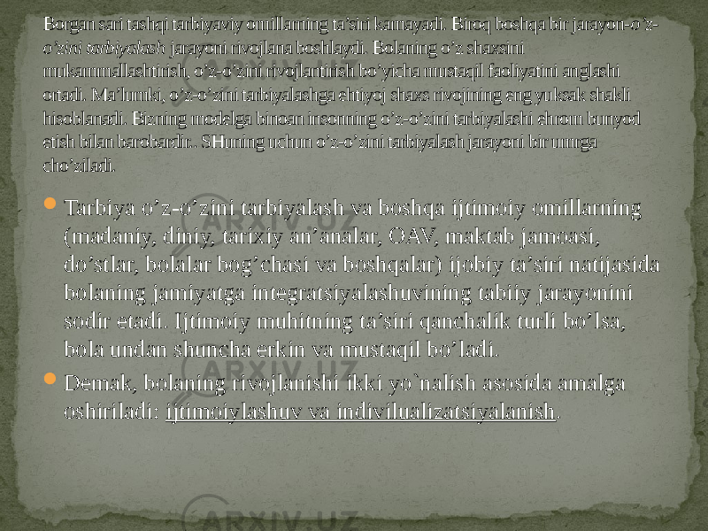 Borgan sari tashqi tarbiyaviy omillarning ta’siri kamayadi. Biroq boshqa bir jarayon- o’z- o’zini tarbiyalash  jarayoni rivojlana boshlaydi. Bolaning o’z shaxsini mukammallashtirish, o’z-o’zini rivojlantirish bo’yicha mustaqil faoliyatini anglashi ortadi. Ma’lumki, o’z-o’zini tarbiyalashga ehtiyoj shaxs rivojining eng yuksak shakli hisoblanadi. Bizning modelga binoan insonning o’z-o’zini tarbiyalashi ehrom bunyod etish bilan barobardir.. SHuning uchun o’z-o’zini tarbiyalash jarayoni bir umrga cho’ziladi.  Tarbiya o’z-o’zini tarbiyalash va boshqa ijtimoiy omillarning (madaniy, diniy, tarixiy an’analar, OAV, maktab jamoasi, do’stlar, bolalar bog’chasi va boshqalar) ijobiy ta’siri natijasida bolaning jamiyatga integratsiyalashuvining tabiiy jarayonini sodir etadi. Ijtimoiy muhitning ta’siri qanchalik turli bo’lsa, bola undan shuncha erkin va mustaqil bo’ladi.  Demak, bolaning rivojlanishi ikki yo`nalish asosida amalga oshiriladi:  ijtimoiylashuv va indivilualizatsiyalanish . 