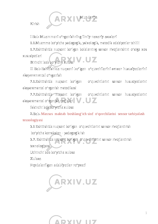 Mundarija Kirish I Bob Muammoni o‘rganishning ilmiy-nazariy asoslari 1.1. Muammo bo‘yicha pedagogik, psixologik, metodik adabiyotlar tahlil i 1.2. Eshitishida nuqsoni bo‘lgan bolalarning sensor rivojlanishini o‘ziga xos xususiyatlari Birinchi bob b o‘ yicha xulosa II Bob Eshitishida nuqsoni bo‘lgan o‘quvchilarini sensor h ususiyatlarini eksperemental o‘ rganish 2 .1.Eshitishida nuqsoni bo‘lgan o‘quvchilarini sensor h ususiyatlarini eksperemental o‘ rganish metodikasi 2 .2.Eshitishida nuqsoni bo‘lgan o‘quvchilarini sensor h ususiyatlarini eksperemental o‘ rganish natijalari Ikkinchi bob bo‘yicha xulosa 2.Bob. Maxsus maktab boshlang‘ich sinf o‘quvchilarini sensor tarbiyalash texnologiyasi 3.1 Eshitishida nuqsoni bo‘lgan o‘quvchilarini sensor rivojlantirish b o‘yicha korreksion - ped a gogik ish 3.2. Eshitishida nuqsoni bo‘lgan o‘quvchilarini sensor rivojlantirish texnologiyasi Uchinchi bob bo‘yicha xulosa Xulosa Foydalanilgan adabiyotlar ro‘yxati 1 