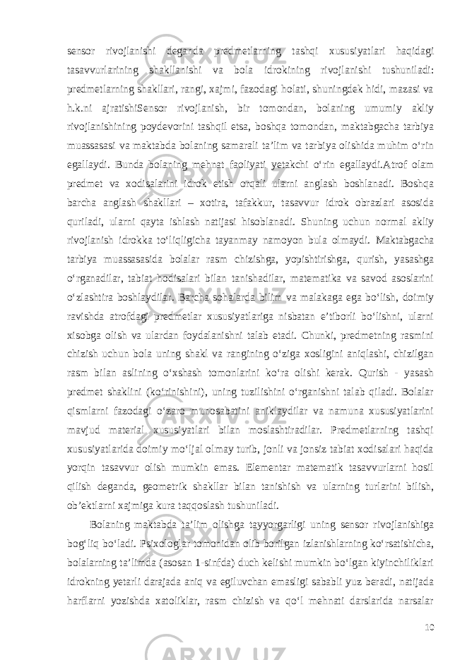 sensor rivojlanishi deganda predmetlarning tashqi xususiyatlari haqidagi tasavvurlarining shakllanishi va bola idrokining rivojlanishi tushuniladi: predmetlarning shakllari, rangi, xajmi, fazodagi holati, shuningdek hidi, mazasi va h.k.ni ajratishiSensor rivojlanish, bir tomondan, bolaning umumiy akliy rivojlanishining poydevorini tashqil etsa, boshqa tomondan, maktabgacha tarbiya muassasasi va maktabda bolaning samarali ta’lim va tarbiya olishida muhim o‘rin egallaydi. Bunda bolaning mehnat faoliyati yetakchi o‘rin egallaydi . Atrof olam predmet va xodisalarini idrok etish orqali ularni anglash boshlanadi. Boshqa barcha anglash shakllari – xotira, tafakkur, tasavvur idrok obrazlari asosida quriladi, ularni qayta ishlash natijasi hisoblanadi. Shuning uchun normal akliy rivojlanish idrokka to‘liqligicha tayanmay namoyon bula olmaydi. Maktabgacha tarbiya muassasasida bolalar rasm chizishga, yopishtirishga, qurish, yasashga o‘rganadilar, tabiat hodisalari bilan tanishadilar, matematika va savod asoslarini o‘zlashtira boshlaydilar. Barcha sohalarda bilim va malakaga ega bo‘lish, doimiy ravishda atrofdagi predmetlar xususiyatlariga nisbatan e’tiborli bo‘lishni, ularni xisobga olish va ulardan foydalanishni talab etadi. Chunki, predmetning rasmini chizish uchun bola uning shakl va rangining o‘ziga xosligini aniqlashi, chizilgan rasm bilan aslining o‘xshash tomonlarini ko‘ra olishi kerak. Qurish - yasash predmet shaklini (ko‘rinishini), uning tuzilishini o‘rganishni talab qiladi. Bolalar qismlarni fazodagi o‘zaro munosabatini aniklaydilar va namuna xususiyatlarini mavjud material xususiyatlari bilan moslashtiradilar. Predmetlarning tashqi xususiyatlarida doimiy mo‘ljal olmay turib, jonli va jonsiz tabiat xodisalari haqida yorqin tasavvur olish mumkin emas. Elementar matematik tasavvurlarni hosil qilish deganda, geometrik shakllar bilan tanishish va ularning turlarini bilish, ob’ektlarni xajmiga kura taqqoslash tushuniladi. Bolaning maktabda ta’lim olishga tayyorgarligi uning sensor rivojlanishiga bog‘liq bo‘ladi. Psixologlar tomonidan olib borilgan izlanishlarning ko‘rsatishicha, bolalarning ta’limda (asosan 1-sinfda) duch kelishi mumkin bo‘lgan kiyinchiliklari idrokning yetarli darajada aniq va egiluvchan emasligi sababli yuz beradi, natijada harflarni yozishda xatoliklar, rasm chizish va qo‘l mehnati darslarida narsalar 10 