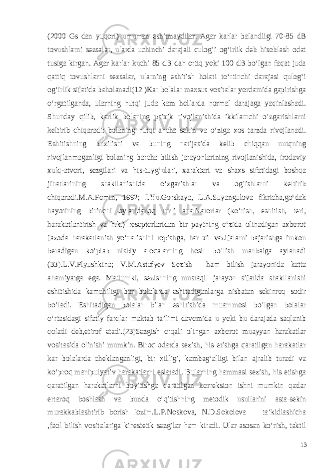 (2000 Gs dan yuqori) umuman eshitmaydilar. Agar karlar balandligi 70-85 dB tovushlarni sezsalar, ularda uchinchi darajali qulog‘i og‘irlik deb hisoblash odat tusiga kirgan. Agar karlar kuchi 85 dB dan ortiq yoki 100 dB bo‘lgan faqat juda qattiq tovushlarni sezsalar, ularning eshitish holati to‘rtinchi darajasi qulog‘i og‘irlik sifatida baholanadi(12 )Kar bolalar maxsus vositalar yordamida gapirishga o‘rgatilganda, ularning nutqi juda kam hollarda normal darajaga yaqinlashadi. Shunday qilib, karlik bolaning psixik rivojlanishida ikkilamchi o‘zgarishlarni keltirib chiqaradi: bolaning nutqi ancha sekin va o‘ziga xos tarzda rivojlanadi. Eshitishning buzilishi va buning natijasida kelib chiqqan nutqning rivojlanmaganligi bolaning barcha bilish jarayonlarining rivojlanishida, irodaviy xulq-atvori, sezgilari va his-tuyg‘ulari, xarakteri va shaxs sifatidagi boshqa jihatlarining shakllanishida o‘zgarishlar va og‘ishlarni keltirib chiqaradi.M.A.Fomin, 1992; I.Yu.Gorskaya, L.A.Suyangulova fikricha,go‘dak hayotining birinchi oylaridanoq turli analizatorlar (ko‘rish, eshitish, teri, harakatlantirish va h.k.) reseptorlaridan bir paytning o‘zida olinadigan axborot fazoda harakatlanish yo‘nalishini topishga, har xil vazifalarni bajarishga imkon beradigan ko‘plab nisbiy aloqalarning hosil bo‘lish manbaiga aylanadi (33).L.V.Plyushkina; V.M.Astafyev Sezish ham bilish jarayonida katta ahamiyatga ega. Ma’lumki, sezishning mustaqil jarayon sifatida shakllanishi eshitishida kamchiligi bor bolalarda eshitadiganlarga nisbatan sekinroq sodir bo‘ladi. Eshitadigan bolalar bilan eshitishida muammosi bo‘lgan bolalar o‘rtasidagi sifatiy farqlar maktab ta’limi davomida u yoki bu darajada saqlanib qoladi deb,etirof etadi.(23)Sezgish orqali olingan axborot muayyan harakatlar vositasida olinishi mumkin. Biroq odatda sezish, his etishga qaratilgan harakatlar kar bolalarda cheklanganligi, bir xilligi, kambag‘alligi bilan ajralib turadi va ko‘proq manipulyativ harakatlarni eslatadi. Bularning hammasi sezish, his etishga qaratilgan harakatlarni boyitishga qaratilgan korreksion ishni mumkin qadar ertaroq boshlash va bunda o‘qitishning metodik usullarini asta-sekin murakkablashtirib borish lozim.L.P.Noskova, N.D.Sokolova ta’kidlashicha ,faol bilish vositalariga kinestetik sezgilar ham kiradi. Ular asosan ko‘rish, taktil 13 