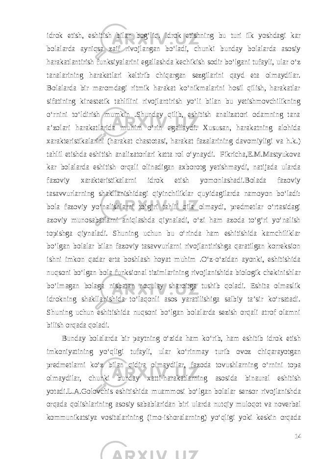 idrok etish, eshitish bilan bog‘liq. Idrok etishning bu turi ilk yoshdagi kar bolalarda ayniqsa zaif rivojlangan bo‘ladi, chunki bunday bolalarda asosiy harakatlantirish funksiyalarini egallashda kechikish sodir bo‘lgani tufayli, ular o‘z tanalarining harakatlari keltirib chiqargan sezgilarini qayd eta olmaydilar. Bolalarda bir maromdagi ritmik harakat ko‘nikmalarini hosil qilish, harakatlar sifatining kinestetik tahlilini rivojlantirish yo‘li bilan bu yetishmovchilikning o‘rnini to‘ldirish mumkin .Shunday qilib, eshitish analizatori odamning tana a’zolari harakatlarida muhim o‘rin egallaydi. Xususan, harakatning alohida xarakteristikalarini (harakat chastotasi, harakat fazalarining davomiyligi va h.k.) tahlil etishda eshitish analizatorlari katta rol o‘ynaydi. Fikricha,E.M.Mastyukova kar bolalarda eshitish orqali olinadigan axborotg yetishmaydi, natijada ularda fazoviy xarakteristikalarni idrok etish yomonlashadi.Bolada fazoviy tasavvurlarning shakllanishidagi qiyinchiliklar quyidagilarda namoyon bo‘ladi: bola fazoviy yo‘nalishlarni to‘g‘ri tahlil qila olmaydi, predmetlar o‘rtasidagi azoviy munosabatlarni aniqlashda qiynaladi, o‘zi ham azoda to‘g‘ri yo‘nalish topishga qiynaladi. Shuning uchun bu o‘rinda ham eshitishida kamchiliklar bo‘lgan bolalar bilan fazoviy tasavvurlarni rivojlantirishga qaratilgan korreksion ishni imkon qadar erta boshlash hoyat muhim .O‘z-o‘zidan ayonki, eshitishida nuqsoni bo‘lgan bola funksional tizimlarining rivojlanishida biologik chekinishlar bo‘lmagan bolaga nisbatan noqulay sharoitga tushib qoladi. Eshita olmaslik idrokning shakllanishida to‘laqonli asos yaratilishiga salbiy ta’sir ko‘rsatadi. Shuning uchun eshitishida nuqsoni bo‘lgan bolalarda sezish orqali atrof olamni bilish orqada qoladi. Bunday bolalarda bir paytning o‘zida ham ko‘rib, ham eshitib idrok etish imkoniyatining yo‘qligi tufayli, ular ko‘rinmay turib ovoz chiqarayotgan predmetlarni ko‘z bilan qidira olmaydilar, fazoda tovushlarning o‘rnini topa olmaydilar, chunki bunday xatti-harakatlarning asosida binaural eshitish yotadi.L.A.Golovchis eshitishida muammosi bo‘lgan bolalar sensor rivojlanishda orqada qolishlarining asosiy sabablaridan biri ularda nutqiy muloqot va noverbal kommunikatsiya vositalarining (imo-ishoralarning) yo‘qligi yoki keskin orqada 14 