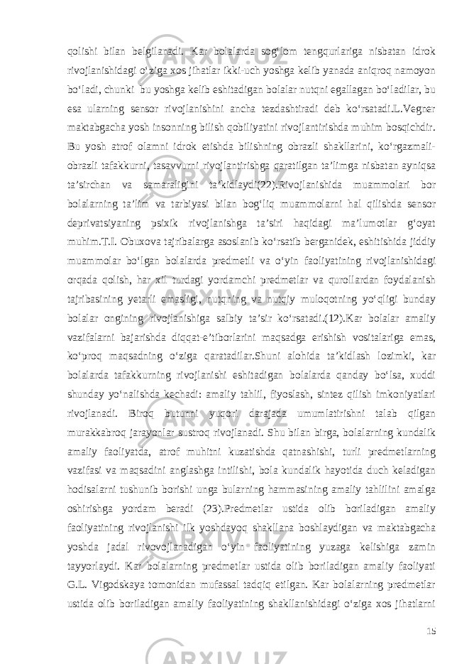 qolishi bilan belgilanadi. Kar bolalarda sog‘lom tengqurlariga nisbatan idrok rivojlanishidagi o‘ziga xos jihatlar ikki-uch yoshga kelib yanada aniqroq namoyon bo‘ladi, chunki bu yoshga kelib eshitadigan bolalar nutqni egallagan bo‘ladilar, bu esa ularning sensor rivojlanishini ancha tezdashtiradi deb ko‘rsatadi.L.Vegner maktabgacha yosh insonning bilish qobiliyatini rivojlantirishda muhim bosqichdir. Bu yosh atrof olamni idrok etishda bilishning obrazli shakllarini, ko‘rgazmali- obrazli tafakkurni, tasavvurni rivojlantirishga qaratilgan ta’limga nisbatan ayniqsa ta’sirchan va samaraligini ta’kidlaydi(22).Rivojlanishida muammolari bor bolalarning ta’lim va tarbiyasi bilan bog‘liq muammolarni hal qilishda sensor deprivatsiyaning psixik rivojlanishga ta’siri haqidagi ma’lumotlar g‘oyat muhim.T.I. Obuxova tajribalarga asoslanib ko‘rsatib berganidek, eshitishida jiddiy muammolar bo‘lgan bolalarda predmetli va o‘yin faoliyatining rivojlanishidagi orqada qolish, har xil turdagi yordamchi predmetlar va qurollardan foydalanish tajribasining yetarli emasligi, nutqning va nutqiy muloqotning yo‘qligi bunday bolalar ongining rivojlanishiga salbiy ta’sir ko‘rsatadi.(12).Kar bolalar amaliy vazifalarni bajarishda diqqat-e’tiborlarini maqsadga erishish vositalariga emas, ko‘proq maqsadning o‘ziga qaratadilar.Shuni alohida ta’kidlash lozimki, kar bolalarda tafakkurning rivojlanishi eshitadigan bolalarda qanday bo‘lsa, xuddi shunday yo‘nalishda kechadi: amaliy tahlil, fiyoslash, sintez qilish imkoniyatlari rivojlanadi. Biroq butunni yuqori darajada umumlatirishni talab qilgan murakkabroq jarayonlar sustroq rivojlanadi. Shu bilan birga, bolalarning kundalik amaliy faoliyatda, atrof muhitni kuzatishda qatnashishi, turli predmetlarning vazifasi va maqsadini anglashga intilishi, bola kundalik hayotida duch keladigan hodisalarni tushunib borishi unga bularning hammasining amaliy tahlilini amalga oshirishga yordam beradi (23).Predmetlar ustida olib boriladigan amaliy faoliyatining rivojlanishi ilk yoshdayoq shakllana boshlaydigan va maktabgacha yoshda jadal rivovojlanadigan o‘yin faoliyatining yuzaga kelishiga zamin tayyorlaydi. Kar bolalarning predmetlar ustida olib boriladigan amaliy faoliyati G. L. V i godsk aya tomonidan mufassal tadqiq etilgan. Kar bolalarning predmetlar ustida olib boriladigan amaliy faoliyatining shakllanishidagi o‘ziga xos jihatlarni 15 