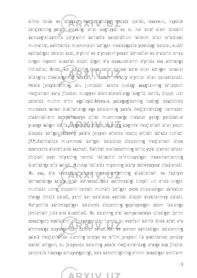 olima idrok va tafakkur rivojlanishidagi orqada qolish, tasavvur, hayolot darajasining yetarli emasligi bilan bog‘laydi va bu hol atrof olam idrokini kambag‘allashtirib qo‘yishini ko‘rsatib beradi.Shuni ishonch bilan ta’kidlash mumkinki, eshitishida muammolari bo‘lgan maktabgacha yoshdagi bolalar, xuddi eshitadigan bolalar kabi, o‘yinni va o‘ynashni yaxshi ko‘radilar va o‘zlarini o‘rab turgan hayotni kuzatish orqali olgan o‘z taassurotlarini o‘yinda aks ettirishga intiladilar. Biroq, kar bolaning taassurotlar doirasi ko‘zi bilan ko‘rgan narsalar bilangina cheklanganligi sababli, u asosan maishiy o‘yinlar bilan qanoatlanadi. Psixik jarayonlarning, shu jumladan barcha turdagi sezgilarning to‘laqonli rivojlanishi ko‘p jihatdan muayyan shart-sharoitlarga bog‘liq bo‘lib, diqqat ular qatorida muhim o‘rin egallaydi.Maxsus pedagogikaning hozirgi bosqichida murakkab sensor buzilishlarga ega bolalarning psixik rivojlanishidagi normadan chekinishlarni kompensatsiya qilish muammosiga nisbatan yangi yondoshuv yuzaga kelgan bo‘lib, unga ko‘ra diqqat bolaning kognitiv rivojlanishi bilan yaqin aloqada bo‘lgan bazaviy psixik jarayon sifatida tadqiq etilishi ko‘zda tutiladi (22).Eshitishida muammosi bo‘lgan bolalarda diqqatning rivojlanishi biroz boshqacha sharoitlarda kechadi. Eshitish analizatorining to‘liq yoki qisman ishdan chiqishi bosh miyaning normal ishlashini ta’minlaydigan mexanizmlarning buzilishiga olib keladi. Bunday hollarda miyaning tabiiy aktivatsiyasi cheklanadi. Bu esa, o‘z navbatida, diqqat mexanizmlarining shakllanishi va faoliyat ko‘rsatishiga salbiy ta’sir ko‘rsatadi.Bola eshitmasligi tufayli uni o‘rab turgan muhitdan uning diqqatini tortishi mumkin bo‘lgan ovoz chiqaradigan ob’ektlar chetga chiqib qoladi, ya’ni kar bolalarda eshitish diqqati shakllanmay qoladi. Ko‘pchilik eshitmaydigan bolalarda diqqatning gapirayotgan odam lablariga jamlanishi juda erta kuzatiladi. Bu bolaning o‘zi kompensatsiya qiladigan (o‘rin bosadigan) vositalarni qidirayotganidan hamda bu vazifani ko‘rib idrok etish o‘z zimmasiga olayotganidan dalolat beradi.Kar va yomon eshitadigan bolalarning psixik rivojlanishida ularning tarbiya va ta’lim jarayoni ilk yoshidanoq qanday tashkil etilgani, bu jarayonda bolaning psixik rivojlanishidagi o‘ziga xos jihatlar qanchalik hisobga olinayotganligi, bola kamchiligining o‘rnini bosadigan omillarni 16 