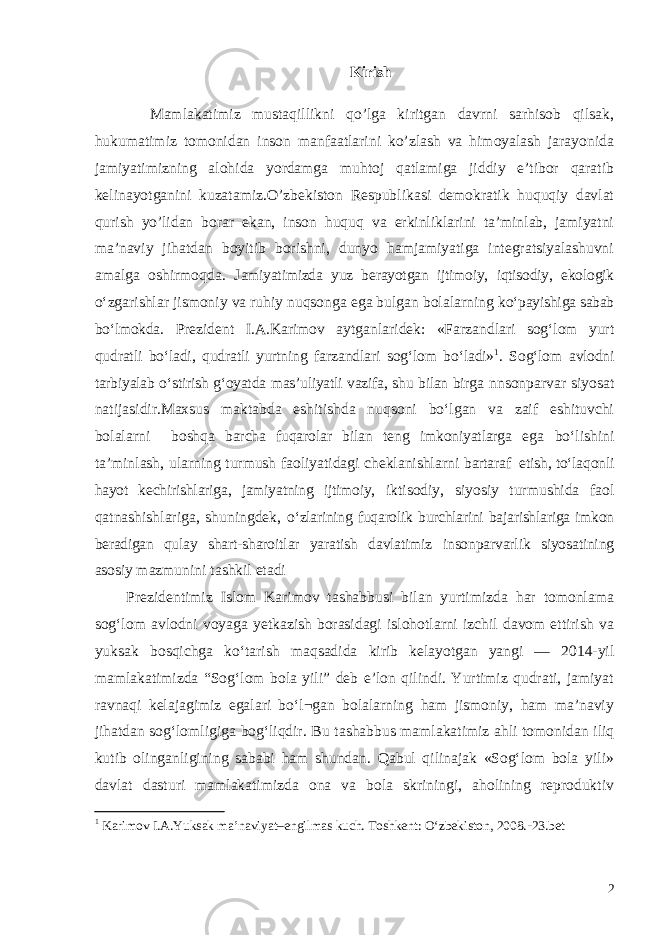 Kirish Mamlakatimiz mustaqillikni qo’lga kiritgan davrni sarhisob qilsak, hukumatimiz tomonidan inson manfaatlarini ko’zlash va himoyalash jarayonida jamiyatimizning alohida yordamga muhtoj qatlamiga jiddiy e’tibor qaratib kelinayotganini kuzatamiz.O’zbekiston Respublikasi demokratik huquqiy davlat qurish yo’lidan borar ekan, inson huquq va erkinliklarini ta’minlab, jamiyatni ma’naviy jihatdan boyitib borishni, dunyo hamjamiyatiga integratsiyalashuvni amalga oshirmoqda. J amiyatimizda yuz berayotgan ijtimoiy, iqtisodiy, ekologik o‘zgarishlar jismoniy va ruhiy nuqsonga ega bulgan bolalarning ko‘payishiga sabab bo‘lmokda . Prezident I.A.Karimov aytganlaridek: «Farzandlari sog‘lom yurt q udratli bo‘ladi, qudratli yurtning farzandlari sog‘lom bo‘ladi» 1 . Sog‘lom avlodni tarbiyalab o‘stirish g‘oyatda mas’uliyatli vazifa, shu bilan birga nnsonparvar siyosat natijasidir.Maxsus maktabda eshitishda nuqsoni bo‘lgan va zaif eshituvchi bolalarni boshqa barcha fuqarolar bilan teng imkoniyatlarga ega bo‘lishini ta’minlash, ularning turmush faoliyatidagi cheklanishlarni bartaraf etish, to‘laqonli hayot kechirishlariga, jamiyatning ijtimoiy, iktisodiy, siyosiy turmushida faol qatnashishlariga, shuningdek, o‘zlarining fuqarolik burchlarini bajarishlariga imkon beradigan qulay shart-sharoitlar yaratish davlatimiz insonparvarlik siyosatining asosiy mazmunini tashkil etadi Prezidentimiz Islom Karimov tashabbusi bilan yurtimizda har tomonlama sog‘lom avlodni voyaga yetkazish borasidagi islohotlarni izchil davom ettirish va yuksak bosqichga ko‘tarish maqsadida kirib kelayotgan yangi — 2014-yil mamlakatimizda “Sog‘lom bola yili” deb e’lon qilindi. Yurtimiz qudrati, jamiyat ravnaqi kelajagimiz egalari bo‘l¬gan bolalarning ham jismoniy, ham ma’naviy jihatdan sog‘lomligiga bog‘liqdir. Bu tashabbus mamlakatimiz ahli tomonidan iliq kutib olinganligining sababi ham shundan. Qabul qilinajak «Sog‘lom bola yili» davlat dasturi mamlakatimizda ona va bola skriningi, aholining reproduktiv 1 Karimov I.A. Yuksak ma’naviyat – engilmas kuch. Toshkent: O‘zbekiston, 2008 . - 23.bet 2 