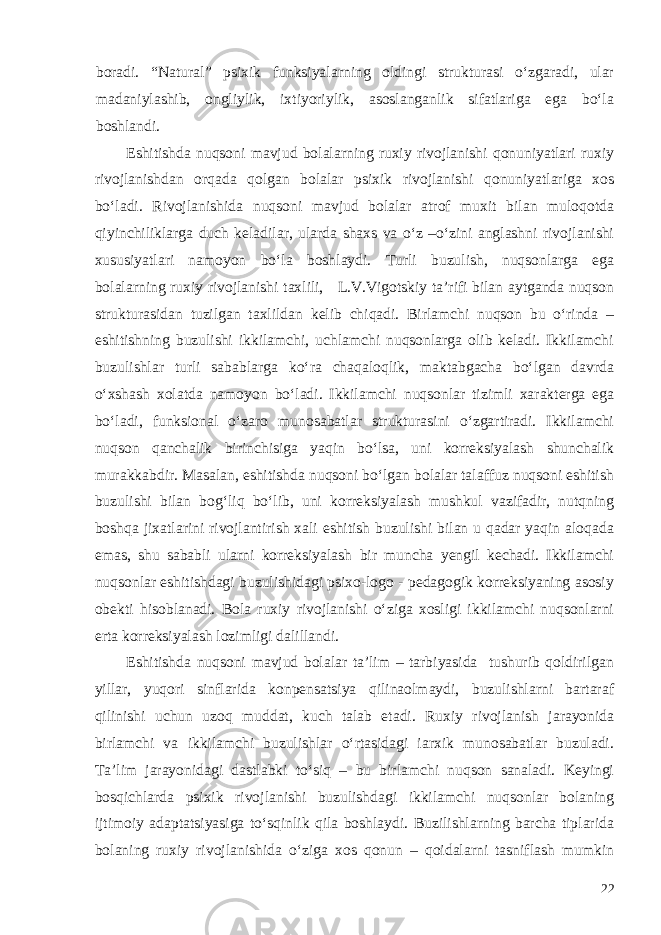 boradi. “Natural” psixik funksiyalarning oldingi strukturasi o‘zgaradi, ular madaniylashib, ongliylik, ixtiyoriylik, asoslanganlik sifatlariga ega bo‘la boshlandi. Eshitishda nuqsoni mavjud bolalarning ruxiy rivojlanishi qonuniyatlari ruxiy rivojlanishdan orqada qolgan bolalar psixik rivojlanishi qonuniyatlariga xos bo‘ladi. Rivojlanishida nuqsoni mavjud bolalar atrof muxit bilan muloqotda qiyinchiliklarga duch keladilar, ularda shaxs va o‘z –o‘zini anglashni rivojlanishi xususiyatlari namoyon bo‘la boshlaydi. Turli buzulish, nuqsonlarga ega bolalarning ruxiy rivojlanishi taxlili, L.V.Vigotskiy ta’rifi bilan aytganda nuqson strukturasidan tuzilgan taxlildan kelib chiqadi. Birlamchi nuqson bu o‘rinda – eshitishning buzulishi ikkilamchi, uchlamchi nuqsonlarga olib keladi. Ikkilamchi buzulishlar turli sabablarga ko‘ra chaqaloqlik, maktabgacha bo‘lgan davrda o‘xshash xolatda namoyon bo‘ladi. Ikkilamchi nuqsonlar tizimli xarakterga ega bo‘ladi, funksional o‘zaro munosabatlar strukturasini o‘zgartiradi. Ikkilamchi nuqson qanchalik birinchisiga yaqin bo‘lsa, uni korreksiyalash shunchalik murakkabdir. Masalan, eshitishda nuqsoni bo‘lgan bolalar talaffuz nuqsoni eshitish buzulishi bilan bog‘liq bo‘lib, uni korreksiyalash mushkul vazifadir, nutqning boshqa jixatlarini rivojlantirish xali eshitish buzulishi bilan u qadar yaqin aloqada emas, shu sababli ularni korreksiyalash bir muncha yengil kechadi. Ikkilamchi nuqsonlar eshitishdagi buzulishidagi psixo-logo - pedagogik korreksiyaning asosiy obekti hisoblanadi. Bola ruxiy rivojlanishi o‘ziga xosligi ikkilamchi nuqsonlarni erta korreksiyalash lozimligi dalillandi. Eshitishda nuqsoni mavjud bolalar ta’lim – tarbiyasida tushurib qoldirilgan yillar, yuqori sinflarida konpensatsiya qilinaolmaydi, buzulishlarni bartaraf qilinishi uchun uzoq muddat, kuch talab etadi. Ruxiy rivojlanish jarayonida birlamchi va ikkilamchi buzulishlar o‘rtasidagi iarxik munosabatlar buzuladi. Ta’lim jarayonidagi dastlabki to‘siq – bu birlamchi nuqson sanaladi. Keyingi bosqichlarda psixik rivojlanishi buzulishdagi ikkilamchi nuqsonlar bolaning ijtimoiy adaptatsiyasiga to‘sqinlik qila boshlaydi. Buzilishlarning barcha tiplarida bolaning ruxiy rivojlanishida o‘ziga xos qonun – qoidalarni tasniflash mumkin 22 