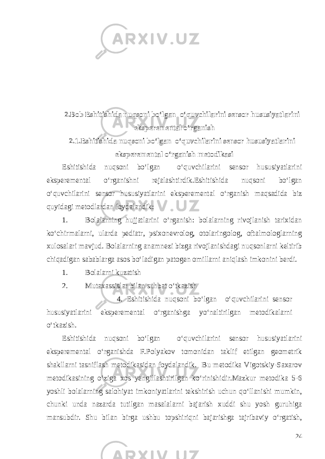 2.Bob Eshitishida nuqsoni bo‘lgan o‘quvchilarini sensor h ususiyatlarini eksperemental o‘ rganish 2 .1.Eshitishida nuqsoni bo‘lgan o‘quvchilarini sensor h ususiyatlarini eksperemental o‘ rganish metodikasi Eshitishida nuqsoni bo‘lgan o‘quvchilarini sensor hususiyatlarini eksperemental o‘rganishni rejalashtirdik.Eshitishida nuqsoni bo‘lgan o‘quvchilarini sensor hususiyatlarini eksperemental o‘rganish maqsadida biz quyidagi metodlardan foydalandik: 1. Bolalarning hujjatlarini o‘rganish: bolalarning rivojlanish tarixidan ko‘chirmalarni, ularda pediatr, psixonevrolog, otolaringolog, oftalmologlarning xulosalari mavjud. Bolalarning anamnezi bizga rivojlanishdagi nuqsonlarni keltirib chiqadigan sabablarga asos bo‘ladigan patogen omillarni aniqlash imkonini berdi. 1. Bolalarni kuzatish 2. Mutaxassislar bilan suhbat o‘tkazish 4. Eshitishida nuqsoni bo‘lgan o‘quvchilarini sensor h ususiyatlarini eksperemental o‘ rganish ga yo‘naltirilgan metodikalarni o‘tkazish. Eshitishida nuqsoni bo‘lgan o‘quvchilarini sensor h ususiyatlarini eksperemental o‘ rganishda F.Polyakov tomonidan taklif etilgan geometrik shakllarni tasniflash metodikasidan foydalandik. Bu metodika Vigotskiy-Saxarov metodikasining o‘ziga xos yengillashtirilgan ko‘rinishidir.Mazkur metodika 5-6 yoshli bolalarning salohiyat imkoniyatlarini tekshirish uchun qo‘llanishi mumkin, chunki unda nazarda tutilgan masalalarni bajarish xuddi shu yosh guruhiga mansubdir. Shu bilan birga ushbu topshiriqni bajarishga tajribaviy o‘rgatish, 24 