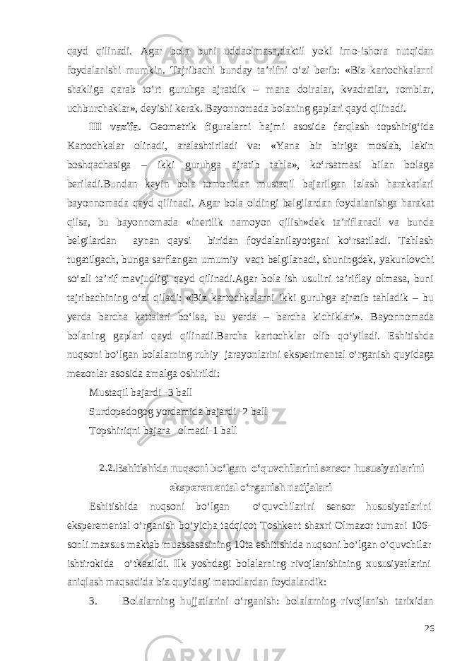 qayd qilinadi. Agar bola buni uddaolmasa, daktil yoki imo-ishora nutqidan foydalanishi mumkin. Tajribachi bunday ta’rifni o‘zi berib: «Biz kartochkalarni shakliga qarab to‘rt guruhga ajratdik – mana doiralar, kvadratlar, romblar, uchburchaklar», deyishi kerak. Bayonnomada bolaning gaplari qayd qilinadi. III vazifa . Geometrik figuralarni hajmi asosida farqlash topshirig‘ida Kartochkalar olinadi, aralashtiriladi va: «Yana bir biriga moslab, lekin boshqachasiga – ikki guruhga ajratib tahla», ko‘rsatmasi bilan bolaga beriladi.Bundan keyin bola tomonidan mustaqil bajarilgan izlash harakatlari bayonnomada qayd qilinadi. Agar bola oldingi belgilardan foydalanishga harakat qilsa, bu bayonnomada «inertlik namoyon qilish»dek ta’riflanadi va bunda belgilardan aynan qaysi biridan foydalanilayotgani ko‘rsatiladi. Tahlash tugatilgach, bunga sarflangan umumiy vaqt belgilanadi, shuningdek, yakunlovchi so‘zli ta’rif mavjudligi qayd qilinadi.Agar bola ish usulini ta’riflay olmasa, buni tajribachining o‘zi qiladi: «Biz kartochkalarni ikki guruhga ajratib tahladik – bu yerda barcha kattalari bo‘lsa, bu yerda – barcha kichiklari». Bayonnomada bolaning gaplari qayd qilinadi.Barcha kartochklar olib qo‘yiladi. Eshitishda nuqsoni bo‘lgan bolalarning ruhiy jarayonlarini eksperimental o‘rganish quyidaga mezonlar asosida amalga oshirildi: Mustaqil bajardi -3 ball Surdopedogog yordamida bajardi -2 ball Topshiriqni bajara olmadi-1 ball 2 .2.Eshitishida nuqsoni bo‘lgan o‘quvchilarini sensor h ususiyatlarini eksperemental o‘ rganish natijalari Eshitishida nuqsoni bo‘lgan o‘quvchilarini sensor hususiyatlarini eksperemental o‘rganish bo‘yicha t adqiqot Toshkent shaxri Olmazor tumani 106- sonli maxsus maktab muassasasining 10ta eshitishida nuqsoni bo‘lgan o‘quvchilar ishtirokida o‘tkazildi. Ilk yoshdagi bolalarning rivojlanishining xususiyatlarini aniqlash maqsadida biz quyidagi metodlardan foydalandik: 3. Bolalarning hujjatlarini o‘rganish: bolalarning rivojlanish tarixidan 26 