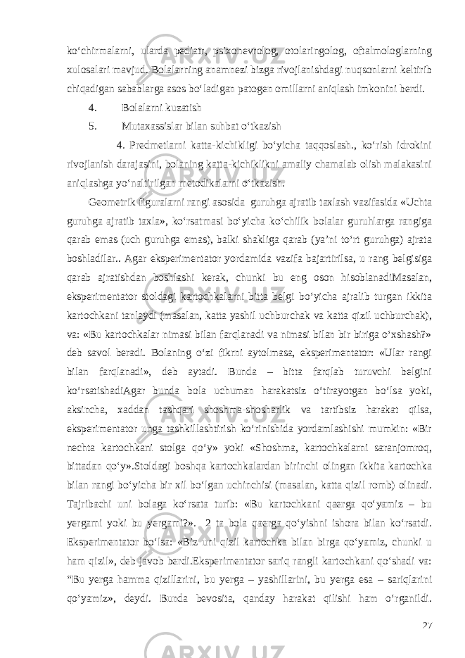 ko‘chirmalarni, ularda pediatr, psixonevrolog, otolaringolog, oftalmologlarning xulosalari mavjud. Bolalarning anamnezi bizga rivojlanishdagi nuqsonlarni keltirib chiqadigan sabablarga asos bo‘ladigan patogen omillarni aniqlash imkonini berdi. 4. Bolalarni kuzatish 5. Mutaxassislar bilan suhbat o‘tkazish 4. Predmetlarni katta-kichikligi bo‘yicha taqqoslash., ko‘rish idrokini rivojlanish darajasini, bolaning katta-kichiklikni amaliy chamalab olish malakasini aniqlashga yo‘naltirilgan metodikalarni o‘tkazish. Geometrik figuralarni rangi asosida guruhga ajratib taxlash vazifasida «Uchta guruhga ajratib taxla», ko‘rsatmasi bo‘yicha ko‘chilik bolalar guruhlarga rangiga qarab emas (uch guruhga emas), balki shakliga qarab (ya’ni to‘rt guruhga) ajrata boshladilar.. Agar eksperimentator yordamida vazifa bajartirilsa, u rang belgisiga qarab ajratishdan boshlashi kerak, chunki bu eng oson hisoblanadiMasalan, eksperimentator stoldagi kartochkalarni bitta belgi bo‘yicha ajralib turgan ikkita kartochkani tanlaydi (masalan, katta yashil uchburchak va katta qizil uchburchak), va: «Bu kartochkalar nimasi bilan farqlanadi va nimasi bilan bir biriga o‘xshash?» deb savol beradi. Bolaning o‘zi fikrni aytolmasa, eksperimentator: «Ular rangi bilan farqlanadi», deb aytadi. Bunda – bitta farqlab turuvchi belgini ko‘rsatishadiAgar bunda bola uchuman harakatsiz o‘tirayotgan bo‘lsa yoki, aksincha, xaddan tashqari shoshma-shosharlik va tartibsiz harakat qilsa, eksperimentator unga tashkillashtirish ko‘rinishida yordamlashishi mumkin: «Bir nechta kartochkani stolga qo‘y» yoki «Shoshma, kartochkalarni saranjomroq, bittadan qo‘y».Stoldagi boshqa kartochkalardan birinchi olingan ikkita kartochka bilan rangi bo‘yicha bir xil bo‘lgan uchinchisi (masalan, katta qizil romb) olinadi. Tajribachi uni bolaga ko‘rsata turib: «Bu kartochkani qaerga qo‘yamiz – bu yergami yoki bu yergami?». 2 ta bola qaerga qo‘yishni ishora bilan ko‘rsatdi. Eksperimentator bo‘lsa: «Biz uni qizil kartochka bilan birga qo‘yamiz, chunki u ham qizil», deb javob berdi.Eksperimentator sariq rangli kartochkani qo‘shadi va: “Bu yerga hamma qizillarini, bu yerga – yashillarini, bu yerga esa – sariqlarini qo‘yamiz», deydi. Bunda bevosita, qanday harakat qilishi ham o‘rganildi. 27 