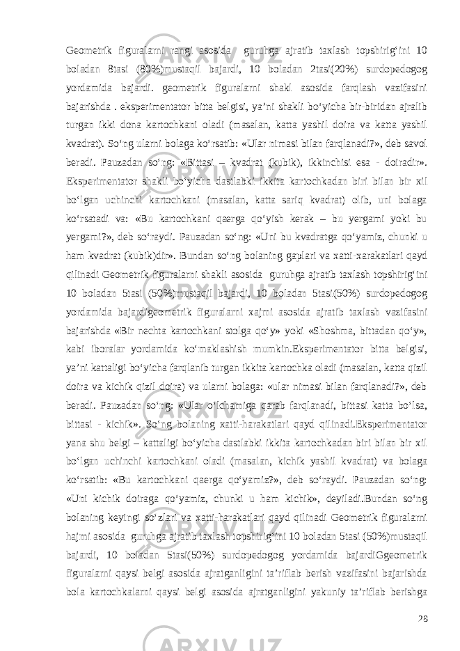 Geometrik figuralarni rangi asosida guruhga ajratib taxlash topshirig‘ini 10 boladan 8tasi (80%)mustaqil bajardi, 10 boladan 2tasi(20%) surdopedogog yordamida bajardi. geometrik figuralarni shakl asosida farqlash vazifasini bajarishda . eksperimentator bitta belgisi, ya’ni shakli bo‘yicha bir-biridan ajralib turgan ikki dona kartochkani oladi (masalan, katta yashil doira va katta yashil kvadrat). So‘ng ularni bolaga ko‘rsatib: «Ular nimasi bilan farqlanadi?», deb savol beradi. Pauzadan so‘ng: «Bittasi – kvadrat (kubik), ikkinchisi esa - doiradir». Eksperimentator shakli bo‘yicha dastlabki ikkita kartochkadan biri bilan bir xil bo‘lgan uchinchi kartochkani (masalan, katta sariq kvadrat) olib, uni bolaga ko‘rsatadi va: «Bu kartochkani qaerga qo‘yish kerak – bu yergami yoki bu yergami?», deb so‘raydi. Pauzadan so‘ng: «Uni bu kvadratga qo‘yamiz, chunki u ham kvadrat (kubik)dir». Bundan so‘ng bolaning gaplari va xatti -xarakatlari qayd qilinadi G eometrik figuralarni shakli asosida guruhga ajratib taxla sh topshirig‘ini 10 boladan 5tasi (50%)mustaqil bajardi, 10 boladan 5tasi(50%) surdopedogog yordamida bajardi geometrik figuralarni xajm i asosida ajratib taxla sh vazifasini bajarishda «Bir nechta kartochkani stolga qo‘y» yoki «Shoshma, bittadan qo‘y», kabi iboralar yordamida ko‘maklashish mumkin.Eksperimentator bitta belgisi, ya’ni kattaligi bo‘yicha farqlanib turgan ikkita kartochka oladi (masalan, katta qizil doira va kichik qizil doira) va ularni bolaga: «ular nimasi bilan farqlanadi?», deb beradi. Pauzadan so‘ng: «Ular o‘lchamiga qarab farqlanadi, bittasi katta bo‘lsa, bittasi - kichik». So‘ng bolaning xatti-harakatlari qayd qilinadi.Eksperimentator yana shu belgi – kattaligi bo‘yicha dastlabki ikkita kartochkadan biri bilan bir xil bo‘lgan uchinchi kartochkani oladi (masalan, kichik yashil kvadrat) va bolaga ko‘rsatib: «Bu kartochkani qaerga qo‘yamiz?», deb so‘raydi. Pauzadan so‘ng: «Uni kichik doiraga qo‘yamiz, chunki u ham kichik», deyiladi.Bundan so‘ng bolaning keyingi so‘zlari va xatti-harakatlari qayd qilinadi Geometrik figuralarni hajmi asosida guruhga ajratib taxlash topshirig‘ini 10 boladan 5tasi (50%)mustaqil bajardi, 10 boladan 5tasi(50%) surdopedogog yordamida bajardiGgeometrik figuralarni qaysi belgi asosida ajratganligini ta’riflab berish vazifasini bajarishda bola kartochkalarni qaysi belgi asosida ajratganligini yakuniy ta’riflab berishga 28 