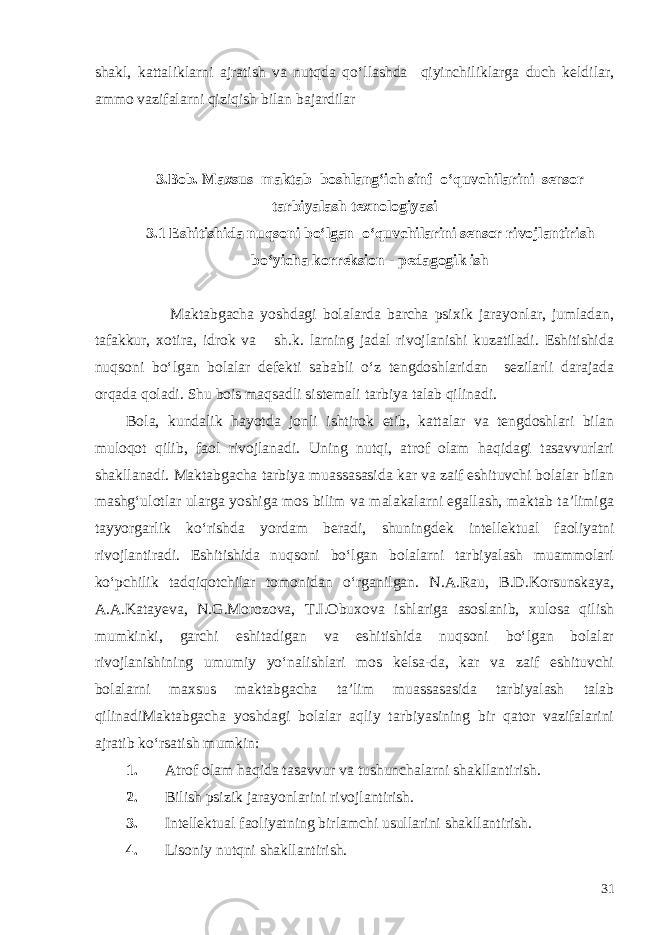 shakl, kattaliklarni ajratish va nutqda qo‘llashda qiyinchiliklarga duch keldilar, ammo vazifalarni qiziqish bilan bajardilar 3.Bob. Maxsus maktab boshlang‘ich sinf o‘quvchilarini sensor tarbiyalash texnologiyasi 3.1 Eshitishida nuqsoni bo‘lgan o‘quvchilarini sensor rivojlantirish b o‘yicha korreksion - ped a gogik ish Maktabgacha yoshdagi bolalarda barcha psixik jarayonlar, jumladan, tafakkur, xotira, idrok va sh.k. larning jadal rivojlanishi kuzatiladi. Eshitishida nuqsoni bo‘lgan bolalar defekti sababli o‘z tengdoshlaridan sezilarli darajada orqada qoladi. Shu bois maqsadli sistemali tarbiya talab qilinadi. Bola, kundalik hayotda jonli ishtirok etib, kattalar va tengdoshlari bilan muloqot qilib, faol rivojlanadi. Uning nutqi, atrof olam haqidagi tasavvurlari shakllanadi. Maktabgacha tarbiya muassasasida kar va zaif eshituvchi bolalar bilan mashg‘ulotlar ularga yoshiga mos bilim va malakalarni egallash, maktab ta’limiga tayyorgarlik ko‘rishda yordam beradi, shuningdek intellektual faoliyatni rivojlantiradi. Eshitishida nuqsoni bo‘lgan bolalarni tarbiyalash muammolari ko‘pchilik tadqiqotchilar tomonidan o‘rganilgan. N.A.Rau, B.D.Korsunskaya, A.A.Katayeva, N.G.Morozova, T.I.Obuxova ishlariga asoslanib, xulosa qilish mumkinki, garchi eshitadigan va eshitishida nuqsoni bo‘lgan bolalar rivojlanishining umumiy yo‘nalishlari mos kelsa-da, kar va zaif eshituvchi bolalarni maxsus maktabgacha ta’lim muassasasida tarbiyalash talab qilinadiMaktabgacha yoshdagi bolalar aqliy tarbiyasining bir qator vazifalarini ajratib ko‘rsatish mumkin: 1. Atrof olam haqida tasavvur va tushunchalarni shakllantirish. 2. Bilish psizik jarayonlarini rivojlantirish. 3. Intellektual faoliyatning birlamchi usullarini shakllantirish. 4. Lisoniy nutqni shakllantirish. 31 